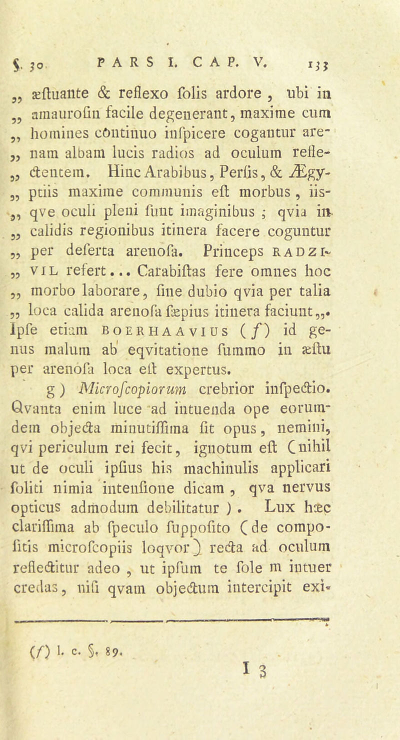 S- „ ^ftuaiite &amp; reflexo folis ardore , ubi iii „ amaurofiii facile degenerant, maxime cum ,, homines cOntinuo infpicere cogantur are- „ nam albam lucis radios ad oculum refle- 3, cfencem. Hinc Arabibus, Perlis, &amp; iEgy- 3, ptiis maxime communis efl; morbus , iis- 3, qve oculi pleni fuut imaginibus j qvia iiv 3, calidis regionibus itinera facere coguntur „ per deferta arenola. Princeps radzi»- „ VIL refert... Carabiftas fere omnes hoc ,, morbo laborare, fine dubio qvia per talia ,, loca calida arenofa fepius itinera faciunt,,. Ipfe etiam boer ha A vius (/) id ge- nus malum ab' eqvitatione fummo in per arenofa loca elt expertus. g ) Microfcopiorum crebrior infpedlio. Qvanta enim luce 'ad intuenda ope eorum- dem objeda rainutilTima fit opus, nemini, qvi periculum rei fecit, ignotum eft Cuibd ut de oculi ipfius his machinulis applicari foliti nimia intenfione dicam , qva nervus opticus admodum debilitatur ) . Lux hcEc clarilTima ab fpeculo fuppofito Cde compo- fitis microfcopiis loqvor^ reda ad oculum refleditur adeo , ut ipfum te fole m intuer credas, nifi qvam objedum intercipit exL (/■) 1. c. §, 89.