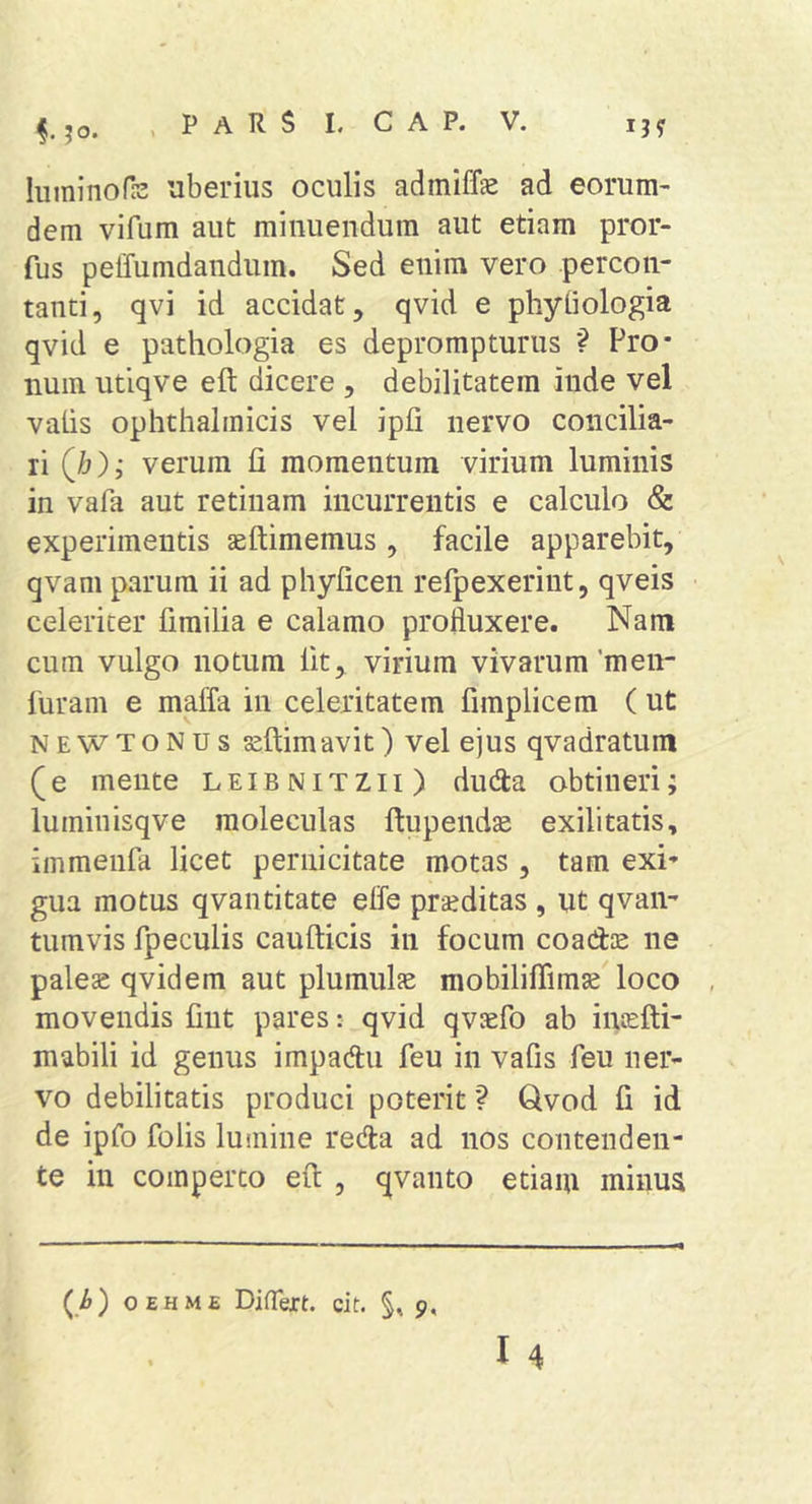 luminofe uberius oculis admiffe ad eorum- dem vifum aut minuendum aut etiam pror- fus pelTumdandum. Sed enim vero percon- tanti, qvi id accidat, qvid e phyliologia qvid e pathologia es deprompturus Pro* nuin utiqve eft dicere , debilitatem inde vel vatis ophthalmicis vel ipti nervo concilia- ri (/j),- verum fi momentum virium luminis in vafa aut retinam incurrentis e calculo &lt;&amp; experimentis aeftimemus , facile apparebit, qvam parum ii ad phyficen refpexerint, qveis celeriter fimilia e calamo profluxere. Nam cum vulgo notum fit, virium vivarum'men- luram e maffa in celeritatem firaplicem (ut NEWTONUs ssftimavit) vel ejus qvadratum (e mente leibnitzii) duda obtineri; luminisqve raoleculas ftupendse exilitatis, immenfa licet pernicitate motas , tam exi* gua motus qvantitate elfe praeditas , ut qvan- tumvis fpeculis caufticis in focum coadse ne palex qvidem aut plumulfe mobiliflimae loco movendis fint pares: qvid qvaefo ab intefti- mabili id genus impadu feu in vafis feu ner- vo debilitatis produci poterit ? Qvod fi id de ipfo folis lumine reda ad nos contenden- te in comperto eft , qvanto etiaiu minua (i&amp;) OEHME Differt, cit. §, 9,