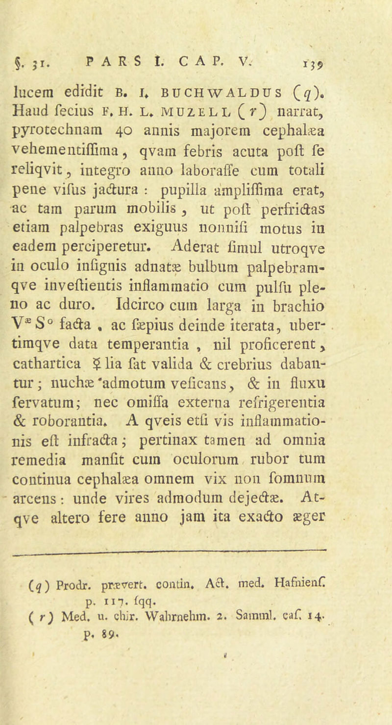 lucem edidit B, u buchwAldus Qq), Haud fecius F, H. l* muzell (r) narrat, pyrotechnam 40 annis majorem cephalica vehementiffima, qvam febris acuta poft fe reliqvit , integro anno laboraffe cum totali pene vifus jadtura : pupilla ampliffima erat, ac tam parum mobilis , ut poli perfricias etiam palpebras exiguus nonnifi motus in eadem perciperetur. Aderat fimul utroqve in oculo infiguis adnatas bulbum palpebram- qve inveftieutis inflammatio cum pulfu ple- no ac duro. Idcirco cum larga in brachio V®S° facia , ac faepius deinde iterata, uber- timqve data temperantia , nil proficerent, cathartica $ lia fat valida &amp; crebrius daban- tur ; nuchte 'admotum veficans, &amp; in fluxu fervatum; nec omiffa externa refrigerentia &amp; roborantia. A qveis etli vis inflammatio- nis efl: infracia j pertinax tamen ad omnia remedia manfit cum oculorum, rubor tum continua cephal^a omnem vix non fomnum ' arcens: unde vires admodum dejecflae. At- qve altero fere anno jam ita exacio aeger Cq) Prodr. pr.tvert. contin, Aci. med. HafnienC p. II7. (qq. ( r} Med. u. chir. Walirnehm. 2. Samml. eaf. 14. p. 89.