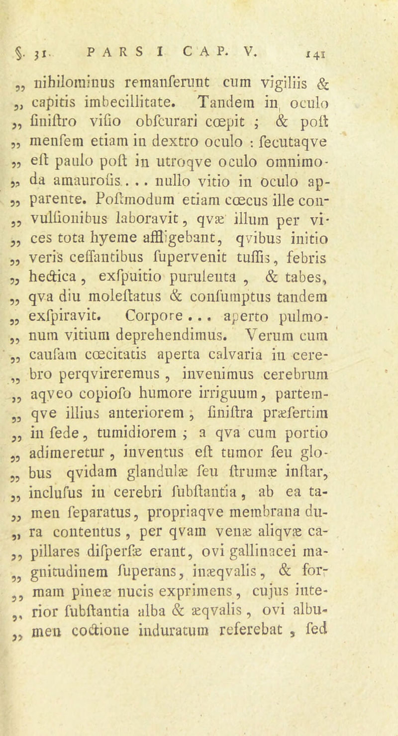 „ nihilominus reinanfenmt cum vigiliis & 5, capitis imbecillitate. Tandem in, oculo ,, finiftro vifio obfciirari coepit ; & polt „ menfem etiam in dextro oculo ; fecutaqve ,5 eft paulo pofl: in utroqve oculo omnimo- 5? da amaurolis.. .. nullo vitio in oculo ap- 55 parente. Pofanodum etiam coecus ille con- 35 vullionibus laboravit, qvse illum per vi- 3, ces tota hyeme affligebant, qvibus initio „ veris ceffantibus fupervenit tuffis, febris 55 hedica , exfpuitio purulenta , & tabes, 5, qva diu molelbatus & confumptus tandem 3, exfpiravit. Corpore ... aperto pulmo- „ num vitium deprehendimus. Verum cum 55 caufam ccEcitads aperta calvaria in cere- „ bro perqvireremus, invenimus cerebrum „ aqyeo copiofo humore irriguum, partem- „ qve illius anteriorem ; finiftra pra;fertim 5, in fede, tumidiorem ; a qva cum portio 55 adimeretur 5 inventus eft tumor feu glo- 55 bus qvidam glandulae feu ftruinie inflar5 55 inclufus in cerebri fubftantia, ab ea ta- 55 men feparatus, propriaqve membrana du- „ ra contentus , per qvam venas aliqv^e ca- 55 pillares difperfe erant5 ovi gallinacei ma- 3, gnitudinem fuperans, inaeqvalis 5 & forr 3, mam pineae nucis exprimens 5 cujus inte- ,, rior fubftantia alba & aeqvalis 5 ovi albu- meu codione induratum referebat , fed