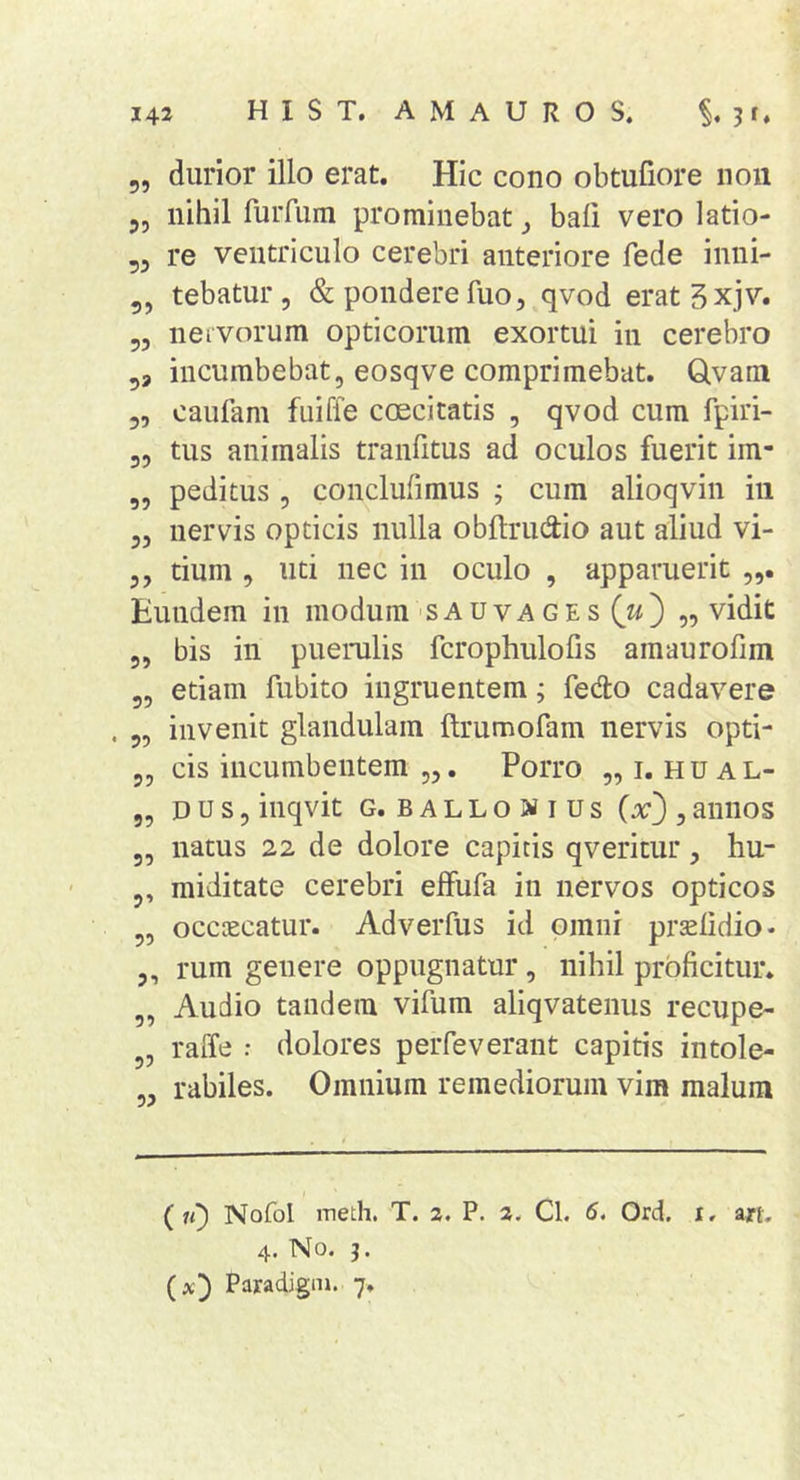durior illo erat. Hic cono obtufiore non nihil fuiTum prominebat bali vero latio- re ventriculo cerebri anteriore fede inni- tebatur , &amp; pondere fuo 5 qvod eratSxjv. nervorum opticorum exortui in cerebro ,, incumbebat, eosqve comprimebat. Qvam caufam fuiffe coecitatis , qvod cum fpiri- tus animalis tranfitus ad oculos fuerit im- peditus , conclufimus ; cum alioqvin in nervis opticis nulla obftrudio aut aliud vi- tium , uti nec in oculo , apparuerit Eundem in modum'SAUvages (w) „ vidit bis in puerulis fcrophulofis amaurofim etiam fubito ingruentem; fedo cadavere invenit glandulam ftrumofam nervis opti- cis incumbentem „. Porro „ i. h u a L- D U s , inqvit G. BALLONIUS (x^ , aiiiios natus 22 de dolore capitis qveritur, hu- miditate cerebri elfufa in nervos opticos occtecatur. Adverfus id omni prjelidio- 5, rum genere oppugnatur, nihil proficitur. Audio tandem vifum aliqvatenus recupe- raffe ; dolores perfeverant capitis intole- rabiles. Omnium remediorum vim malum ?5 ?5 55 55 55 55 55 55 55 55 55 55 55 55 55 55 5’ 55 55 55 55 ( n} Nofol meth. T. 2. P. 2. Cl. 5. Ord. i, ajrt- 4. No. j. (a;) Paxadigni. 7.