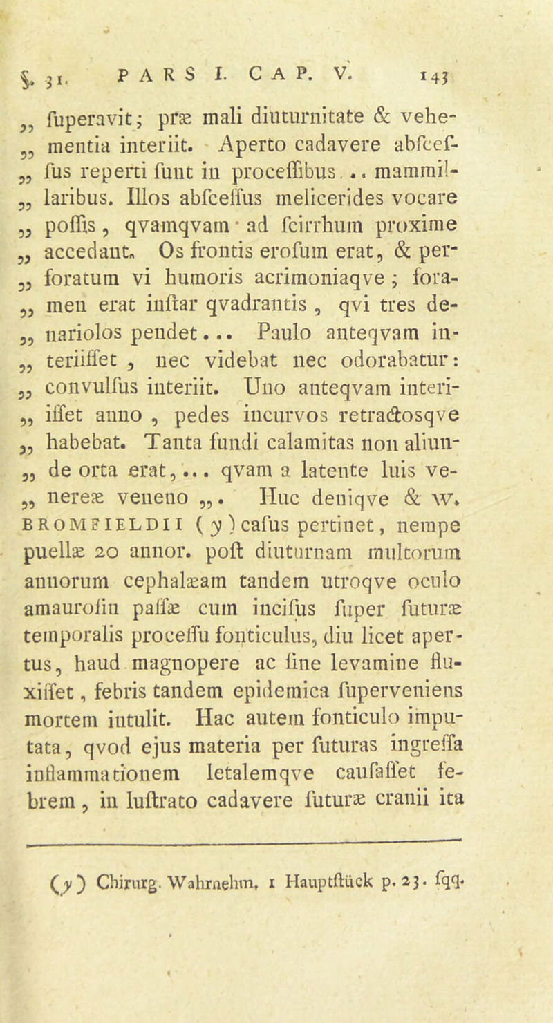 „ fuperavit; prje mali diuturnitate &amp; vehe- „ mentia interiit. Aperto cadavere abfccf- 5, fus reperti funt in proceffibus,.. mammi!- 5, laribus. Illos abfcelTus melicerides vocare 55 poffis 5 qvainqvain * ad fcirrhum proxime 55 accedant. Os frontis erofum erat, &amp; per- 55 foratum vi humoris acriraoniaqve ; fora- 55 meii erat inftar qvadrantis , qvi tres de- 5, nariolos pendet... Paulo anteqvam in- 55 teriilfet , nec videbat nec odorabatur: 55 convulfus interiit. Uno anteqvam interi- 5, ilfet anno , pedes incurvos retradosqve 55 habebat. Tanta fundi calamitas non aliun- 5, de orta erat,... qvam a latente luis ve- 5, nerece veneno „. Huc deniqve &amp; W. BROMFiELDii ( 3?)cafus pcrtiuet, nempe puellae 20 annor, poft diuturnam multorum annorum cephalaeam tandem utroqve oculo amaurolin palfe cum incifus fuper futuros temporalis procelfu fonticulus, diu licet aper- tus, haud magnopere ac fine levamine fiu- xiffet, febris tandem epidemica fuperveniens mortem intulit. Hac autem fonticulo impu- tata , qvod ejus materia per futuras ingreffa inllammationem letalemqve caufaffet fe- brem , in luftrato cadavere futuris cranii ita