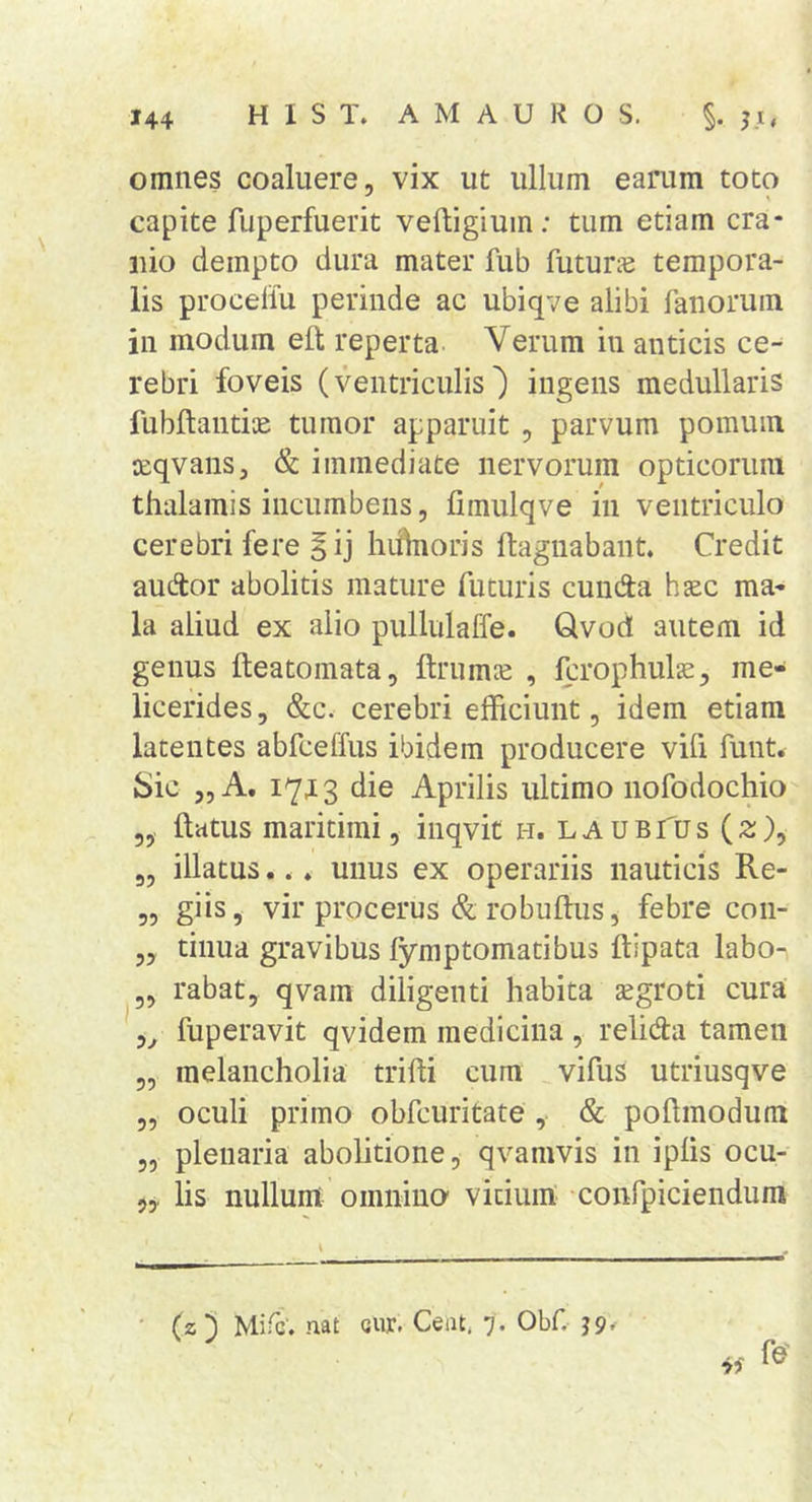 omnes coaluere, vix ut ullum earum toto capite fuperfuerit veftigium; tum etiam cra- nio dempto dura mater fub futune tempora- lis proceliu perinde ac ubiqve alibi fanorum in modum elt reperta Verum in anticis ce- rebri foveis (ventriculis') ingens medullaris fubftantiK tumor apparuit , parvum pomum leqvans, &amp; immediate nervorum opticorum thalamis incumbens, fimulqve in ventriculo cerebri fere ^ij hiifnoris ftagnabant. Credit audtor abolitis mature futuris eunda hjec ma- la aliud ex alio pullulaffe. Qvod autem id genus fteatomata, ftrumce , Icrophul^, me- licerides, &amp;c. cerebri efficiunt, idem etiam latentes abfceffus ibidem producere vifi funt. Sic ,, A. 17j 3 die Aprilis ultimo nofodochio ftatus maritimi, inqvit h. la ubTus (2;), „ illatus... unus ex operariis nauticis Re- „ giis, vir procerus &amp; robuftus, febre con- „ tinua gravibus fymptomatibus ftipata labo- „ rabat, qvam diligenti habita tegroti cura 5^ fuperavit qvidem medicina , relida tamen „ melancholia trifti cum vifus utriusqve „ oculi primo obfcuritate , &amp; poftmodum „ plenaria abolitione, qvamvis in iplis ocu- 5,. lis nullum omnino vitium confpiciendum (z3 Mifc’. nat cur. Ceat. 7. Obf.-