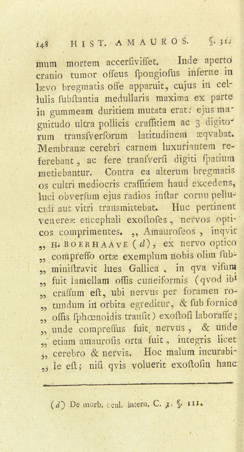 148 inim mortem accerfiviffet» Inde aperto cranio tumor offeus fpongiofus inferne in Ijevo bregmatis offe apparuit, cujus in cel- lulis fubftantia medullaris maxima ex parte in gummeam duritiem mutata erat: ejus ma guitudo ultra pollicis crafiitiera ac 3 digito- rum transfverforum latitudinem sqvabat. Membranje cerebri carnem luxuriantem re- ferebant , ac fere tranfveiTi digiti rpatiiim metiebantur. Contra ea alterum bregmatis os cultri mediocris cralTitiem haud excedens, luci obverfiun ejus radios inftar cornu pellu^ cidi aut vitri transmittebat. Huc pertinent Venereae encephali exoftofes , nervos opti- cos comprimentes. ,, Amaurofeos , inqvit 5, H. BOERHAAvE { d), cx iiervo optico 5, compreffo ortje exemplum nobis olim fub- 5, miniftravit lues Gallica , in qva vifura 5, fuit lamellam offis cuneiformis (qvod ib^ 3, craffum eft, ubi nervus per foramen ro- 3, tundum iil orbita egreditur, &amp; fub fornice 5, offis fphosnoidis tranfit) exoftofi laboraffe; 3, unde compreffus fuit, nervus , &amp; unde 5, etiam amaurofis orta fuit, integris licet 3, cerebro &amp; nervis. Hoc malum incurabi- 33 le eft; nili qvis voluerit exoftofin hanc (d') De morb, ccul. intern. C. §• m»