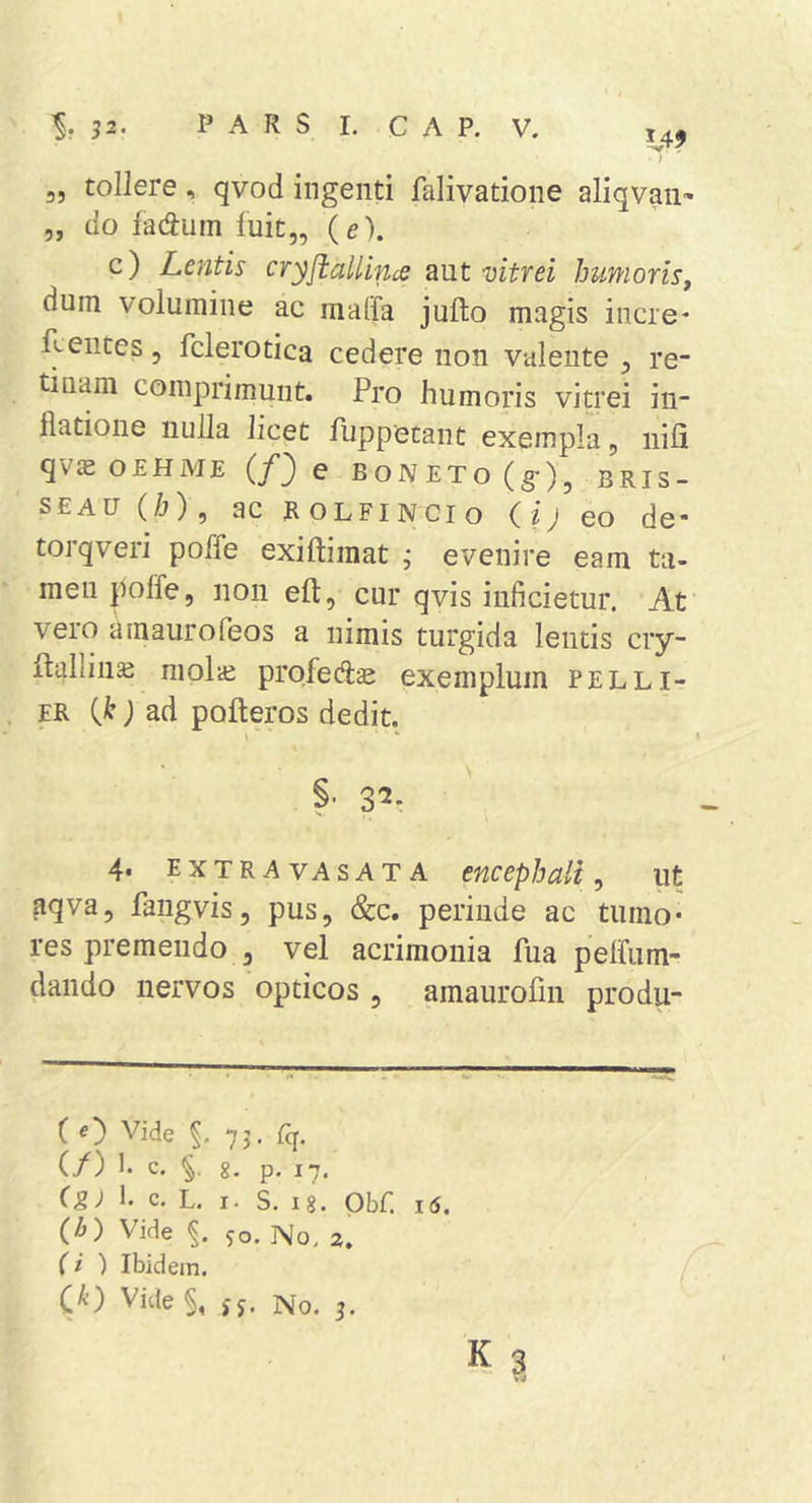 1,49 3, tollere, qvod ingenti falivatione aliqvan» 5, do facium fuit,, (e). c) Lentis cryftaUince aut vitrei humoris, dum volumine ac maffa jufto magis incre- flentes, fclerotica cedere non valente, re- tinam comprimunt. Pro humoris vitrei in- flatione nulla licet Puppetant exempla, nifi qVcE OEHME {f') e BONETo(g)5 BRIS- SEAU (/j), ac ROLFINCIO (ij eo de- torqveri poffe exiftimat j evenire eam tii- men poffe, non eft, cur qvis inficietur. At vero amaurofeos a nimis turgida lentis ciy- ftallinaj niolai prqfedcc exemplum peLli- er {k) ad pofteros dedit. 1 §• 3^* 4* extra VASATA encephali^ ut aqva, fangvis, pus, &amp;c. perinde ac tumo* res premendo , vel acrimonia fua pelfiim- dando nervos opticos , amaurofin produ- ( e) Vide 73, Cq. (/) !• c. g. p. 17. 1. c. L. I. S. ig. Obf. 16. (h) Vide so. No. a. (i ) Ibidem. C^’) Vide §, jj. No. 3. K?,