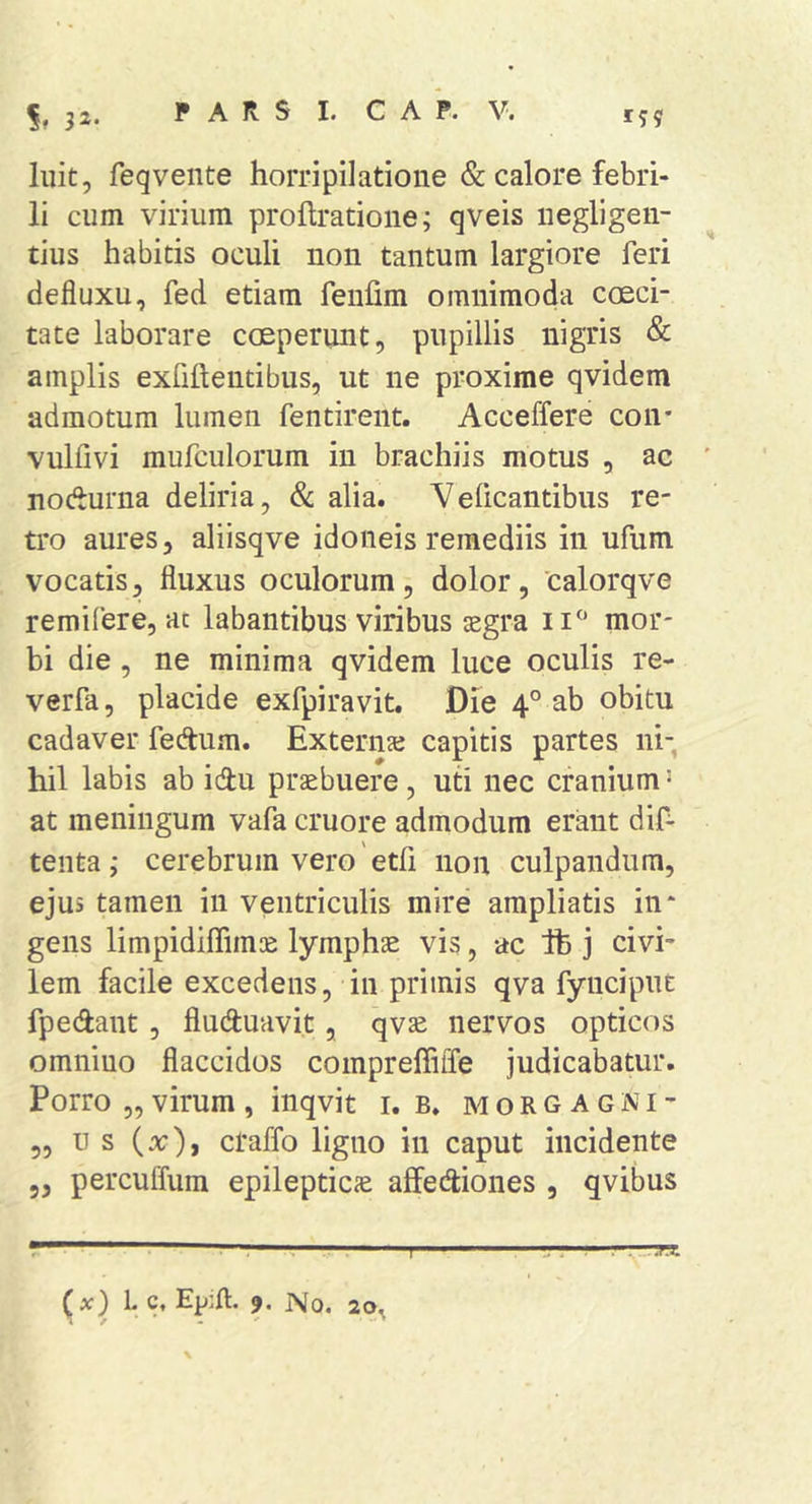32- luit, feqvente horripilatione &amp; calore febri- li cum virium prollratione; qveis iiegligeii- tius habitis oculi non tantum largiore feri defluxu, fed etiam feiifim omnimoda coeci- tate laborare coeperunt, pupillis nigris &amp; amplis exfiftentibus, ut ne proxime qvidem admotum lumen fentirent. Acceffere con* vulfivi mufculorum in brachiis motus , ac nodurna deliria, 8c alia. Veficantibus re- tro aures, aliisqve idoneis remediis in ufum vocatis, fluxus oculorum, dolor, calorqve remifere, ac labantibus viribus asgra mor- bi die, ne minima qvidem luce oculis re- verfa, placide exfpiravit. Die 4° ab obitu cadaver fedtum. Externaj capitis partes ni-, hil labis ab idtu praebuere, uti nec cranium ‘ at meningum vafa cruore admodum erant dif- tenta; cerebrum vero etfi non culpandum, ejus tamen in ventriculis mire ampliatis in* gens limpidiffims: lymphae vis, ac Ife j civi- lem facile excedens, in primis qva fynciput fpedant, fiuduavi.t, qvse nervos opticos omnino flaccidos compreffiffe judicabatur. Porro „ virum , inqvit i. b. m o r g a g n i - „ u s ( x), craffo ligno in caput incidente 5, percuffura epilepticae aifediones , qvibus *' . . -I I. , I ■ . ” ] ■ --.i.i. (x) L c. Epift. 9. No. 20^