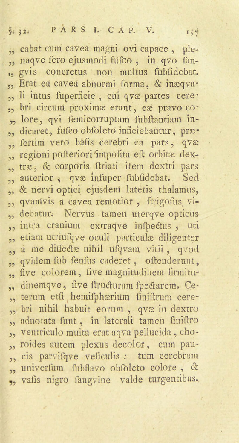 „ cabat cum cavea magni ovi capace , ple- 5, iiaqve fero ejusmodi fisfco , in qvo faii- ,, gvis concretus non multus fubfidebat. Erat ea cavea abnormi forma, Sc inaeqva- li intus fuperficie , cui qvse partes cere- 5, bri circum proximae erant, ex pravo co- „ lore, qvi femicorruptam fubftantiam in- dicaret, fufco obfoleto inficiebantur, prae* fertim vero bafis cerebri ea pars, qvae regioni pofieriorifimpofita efi: orbitae dex- trae, &amp; corporis Eriati item dextri pars anterior , qvae infuper fubfidebat. Sed &amp; nervi optici ejusdem lateris thalamus, ,, qvanivis a cavea remotior , ftrigofus^ vi- deoatur. Nervus tameil uterqve opticus intra cranium extraqve infpedus , uti etiam utriufqve oculi particula diligenter a me dilfedtie nihil ufqvam vitii , qvod qvidem fub fenfus caderet, oftenderiint, five colorem, five magnitudinem firmitu- dinemqve, five Eruduram fpedtarem. Ce- terum etfi ^ hemifphsrium EniErum cere- bri nihil habuit eorum , qvje in dextro adnocata funt, in laterali tamen finiEro ventriculo multa erat aqva pellucida , cho- roides autem plexus decoler, cum pau- cis parvifqve veficulis .* tum cerebrum iiniverfum fubflavo obfoleto colore , &amp; vafis nigro fangvine valde turgentibus. 55 55 55 55 55 55 55 5’ 55 55 55 55 55 55 55 55 55 55 55 55 55 55
