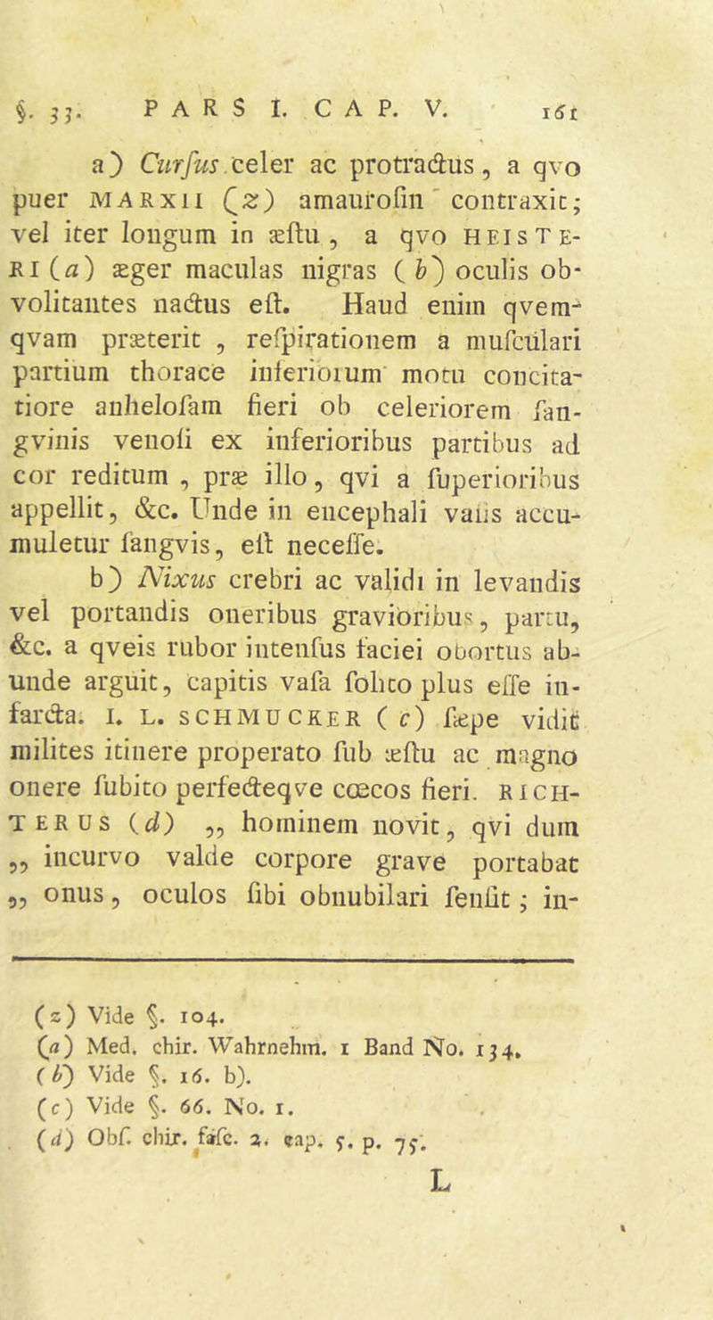 a} Citrfus celeY ac protradus, a qvo puer MARxii Qz) amaurofin' contraxit; vel iter longum in ^ftu , a qvo heiste- ri (^z) ^ger maculas nigras ( fc) oculis ob- volitaiites nadtus eft. Haud enim qvera^ qvam prseterit , rerpirationem a mufciilari partium thorace inlerioium motu concita- tiore anhelofara fieri ob celeriorem fan- gviiiis venoli ex inferioribus partibus ad cor reditum , pr^ illo, qvi a fuperiorihus appellit, &amp;c. Unde in encephali vafis accu^ muletur fangvis, efi; neceffe. b) Nixus crebri ac validi in levandis vel portandis oneribus gravioribus, partu, &amp;c. a qveis rubor intenfus faciei obortus ab- unde arguit, capitis vafa fohto plus effe in- farcta. I. L. SCHMUCKER (c) fiepe vidit milites itinere properato fub leftu ac magno onere fubito perfedeqve coecos fieri, rich- TERUs (z/) ,, hominem novit, qvi dum „ incurvo valde corpore grave portabat 5, onus, oculos fibi obnubilari fenfit; in- (z) Vide §. 104. (ji) Med, chir. Wahrnehm. i Band No. 134. (b) Vide 16. b). (c) Vide 66. No. i. (a) Obf. chir. fafc. a. cap. y. p. L