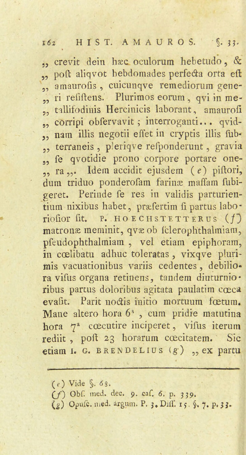 » „ crevit dein hsec oculorum hebetudo, &amp; 5, poO: aliqvot hebdomades perfeda orta eft 5, amaurofis , cuicunqve remediorum gene- „ ri reliflens. Plurimos eorum , qvi in me- 5, tallifodinis Herciuicis laborant, amaurofi 5, corripi obfervavit ; interroganti... qvid- 5, nam illis negotii effet in cryptis illis fub- 5 5 terraneis, pleriqve refponderunt, gravia „ fe qvotidie prono corpore portare one- 5, ra 5,. Idem accidit ejusdem (e) piftori, dum triduo ponderofam farime maffam fubi- geret. Perinde fe res in validis parturien- tium nixibus habet, pratfertim fi partus labo* riofior fit. p. h o e c h s t e t t e R u s (/3 matronae meminit, qvseob fclerophthalmiain, pfeudophthalmiam , vel etiam epiphoram, in coelibatu adhuc toleratas , vixqve pluri- mis vacuationibus variis cedentes, debilio- ra vifus organa retinens, tandem diuturnio- ribus partus doloribus agitata paulatim coeca evafjt. Parit no(9:is initio mortuum foetum. Mane altero hora 6' , cum pridie matutina hora 7^ coecutire inciperet, vifus iterum rediit , poli 23 horarum caecitatem. Sic etiam I. g. brendelius (g) „ ex partu (e) Vide §. 6%. (J) Obf. med. dec. 9. caf 6. p. jjp. C^) Opufc. iiied. argum. P. j.Dnf. 15. §, 7. p.