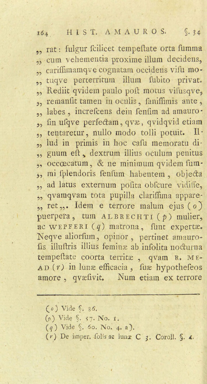 „ rat; fulgur fcilicet tempeftate orta fumma 55 cum vehementia proxime illum decidens, ,, cariffimamqve cognatam occidens vifu mo- ,, tuqye perterritum illum fubito privat. 5, Rediit qvidem paulo pofl; motus vifusqvej 5, remanfit tamen in oculis, faniffimis ante, 5, labes , iiicrercens dein feiifim ad amauro* ,, fin ufqve perfedam, qvze, qvidqvid etiam 5, tentaretur, nullo modo tolli potuit. II- 3, lud in primis in hoc cafu memoratu di- „ gnum eft,, dextrum illius oculum penitus ,, occoecatum, &amp; ne minimum qvidem fum* mi Iplendoris fenfum habentem , objeda 3, ad latus externum poFita obfcure vidiffe, 3, qvamqvam tota pupilla clariffima appare- 3, ret„. Idem e terrore malum ejus(o3 puerpera, tum albrechti(p) mulier, ac WEPFERi iq) matrona, funt expertJE. Neqve aliorfum, opinor, pertinet ainauro- fis illuftris illius feminee ab infolita nodurna ternpeftate coorta territee , qvam R. me- AD ir) in lunee efficacia, fuse hypothefeos amore , qveefivit. Num etiam ex terrore ^0 ) Vide 85. (p) Vide §. 57. No. i. (q) Vide 60. No. 4. a). (j') De imper. folis ac luivje C Coroll. §.