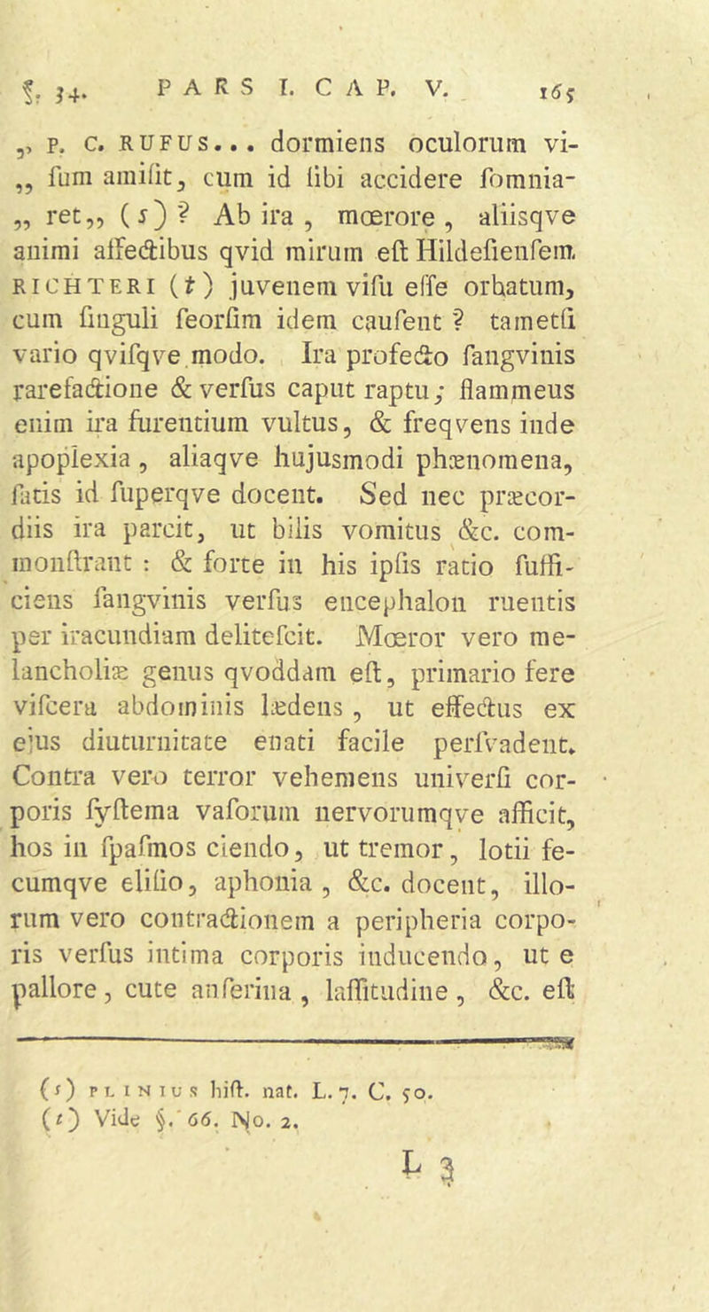 ,, p. C. RUFUS... dormiens oculorum vi- „ fum amifit^ cum id libi accidere fomnia- „ ret,, (j)? Ab ira , moerore, aliisqve animi alfedibus qvid mirum eft Hildefieiifem. RiCHTERi (t) juvenem vifu effe orbatum, cum fmguli feorfim idem caufent ? tametli vario qvifqve.modo. Ira profedo fangvinis rarefadione &amp;verfus caput raptu; flammeus enim ira furentium vultus, &amp; freqvens inde apoplexia , aliaqve hujusmodi phcenomena, latis id fuperqve docent. Sed nec praecor- diis ira parcit, ut bilis vomitus &amp;c. com- monftrant : &amp; forte in his ipfis ratio fufli' ciens fangvinis verfus encephalon ruentis per iracundiam delitefcit. Moeror vero me- lancholice genus qvoddam eft, primario fere vifcera abdominis hedens , ut effedus ex ejus diuturnitate enati facile perlVadent. Contra vero terror vehemens univerfi cor- poris fyftema vaforum nervorumqve afficit, hos in fpafmos ciendo, ut tremor, lotii fe- cumqve elilio, aphonia , &amp;c. docent, illo- rum vero contradionem a peripheria corpo- ris verfus intima corporis inducendo, ut e pallore, cute an ferina, laffitudine , &amp;c. eft — ‘ ■ — ?!!« (s) p T. I N I u s liift. nat. L. 7. C. 50. Vide §.'66, 1^0. 2. L 3 t