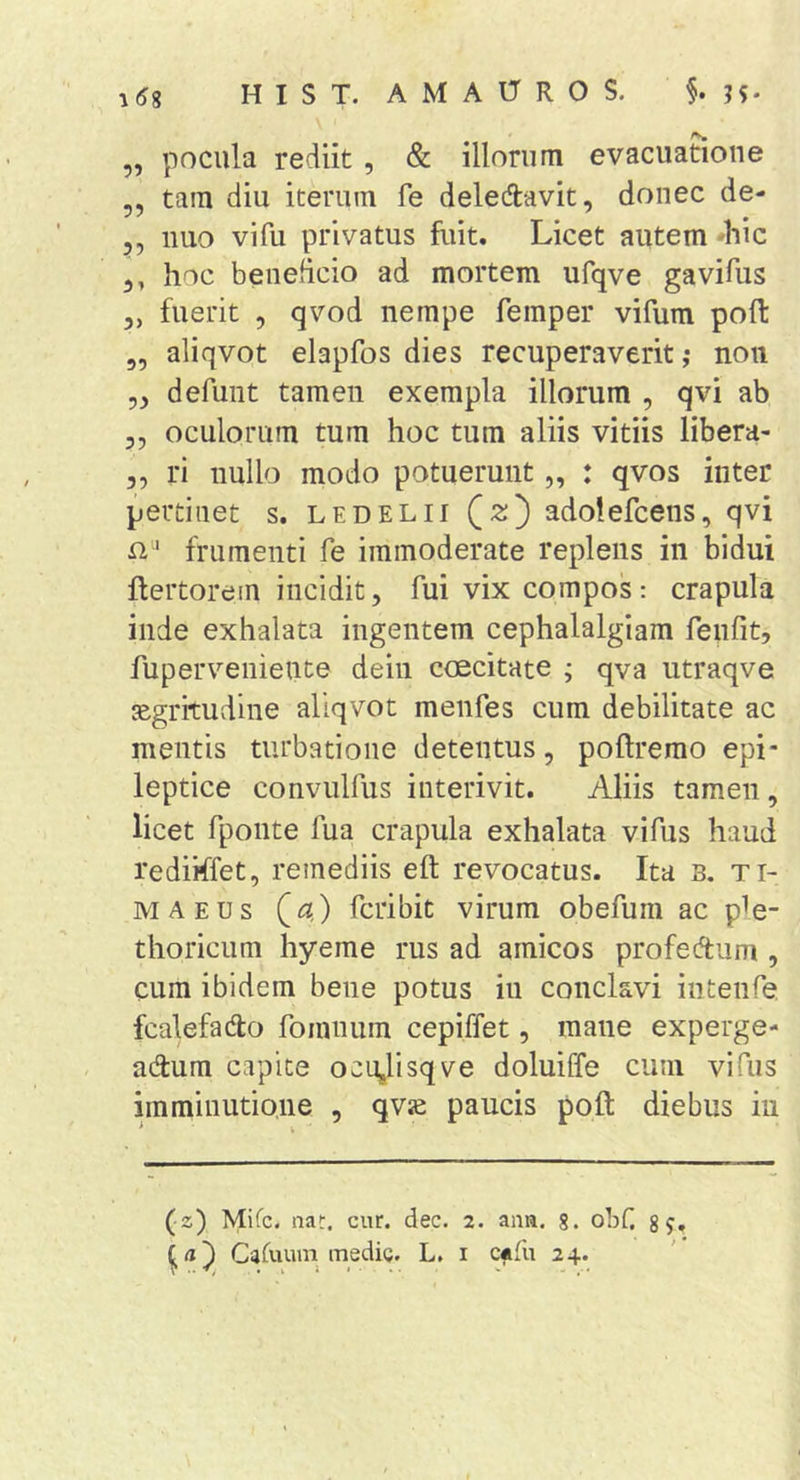 ,, pocula rediit , &amp; illorum evacuatione „ tam diu iterum fe deledavit, donec de- 5, nuo vi fu privatus fuit. Licet autem 'hic 3, hoc beneficio ad mortem ufqve gavifus 5, fuerit , qvod nempe femper vifum poft „ aliqvot elapfos dies recuperaverit,* non 53 defunt tamen exempla illorum , qvi ab 3, oculorum tum hoc tum aliis vitiis libera- 3, ri nullo modo potuerunt „ : qvos inter pertinet s. ledelii Qz') adolefcens, qvi ri ' frumenti fe immoderate replens in bidui ftertorem incidit, fui vix compos: crapula inde exhalata ingentem cephalalgiam feufit, fuperveniente dein coecitate ; qva utraqve jEgritudine aliqvot menfes cum debilitate ac mentis turbatione detentus, poftrerao epi- leptice convulfus interivit. Aliis tamen , licet fponte fua crapula exhalata vifus haud rediiffet, remediis eft revocatus. Ita B. ti- MAEUs Qa,) fcribit virum obefum ac p^e- thoricum hyeme rus ad amicos profedum , cum ibidem bene potus iu conclavi intenfe fcalefado foinnum cepiffet, mane experge- ndum capite ocUglisqve doluiffe cum vifus imminutione , qvje paucis poft diebus iu (■z) Mifc. nat. cur. dec. 2. ana. 8. obf. g?. id') Casuum medig. L. i Cffu 24. ? . . i . . . . V - ...