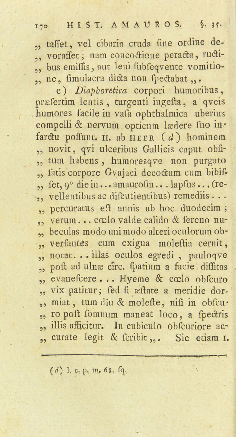 170 „ taffet, vel cibaria cruda fme ordine de- ,, voraffet j nam concoriione perada, rudi- ,, bus emiflis, aut leni liibfeqvente vomitio- „ ne 5 fimulacra dida noii fpedabat,,. c) Diaphoretica corpori humoribus, praefertim lentis , turgenti iiigefta, a qveis humores facile in vafa ophthalmica uberius compelli &amp; nervum opticum laedere fuo iii* fardu polfunt. h. abHEER (hominem ,, novit, qvi ulceribus Gallicis caput obh- 5, tum habens, humoresqve non purgato ,, fatis corpore Gvajaci decodum cum bibif- 55 fet, 9° die in... amaurofin.. . lapfus.. ♦ (re- 5 5 vellentibus ac difcutientibus) remediis . . . 5, percuratus ell: annis ab hoc duodecim ; 55 verum... coelo valde calido &amp; fereno nu- 55 beciilas modo uni modo alteri oculorum ob- 5, verfantes cum exigua moleflia cernit, 55 notat. . . illas oculos egredi 5 pauloqve 55 poft ad uln^ cire, fpatium a facie dilTicas 55 evanefcere . .. Hyeme &amp; coelo obfcuro 55 vix patitur; fed fi aellate a meridie dor- 55 miat 5 tum diu &amp; molefl:e5 nifi in obfcu* 55 ro poft fomnum maneat loco, a fpeclris 55 illis afficitur. In cubiculo obfcuriore ac- 5, curate legit &amp; fcribit „. Sic etiam i. \ (d) 1. c. p, m» &lt;58, fq,
