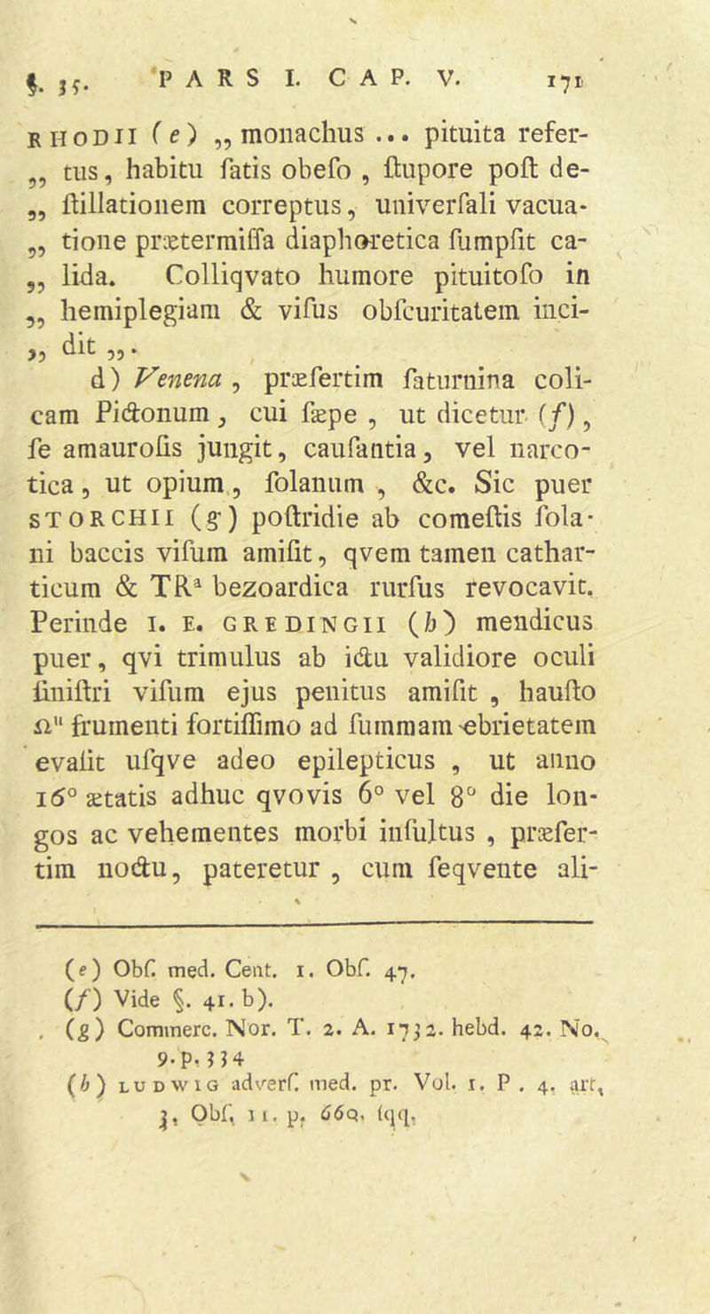 RHODII (e) „ monachus ... pituita refer- ,, tus, habitu fatis obefo , ftupore poft de- ,, ftillatioiiem correptus, univerfali vacua- 55 tione prietermiffa diaphoretica fumpfit ca- 55 lida. Colliqvato humore pituitofo in 55 hemiplegiam &amp; vifus obfcuritatem iiici- ,5 dlt 55. d) Venena 5 praefertim faturnina coli- cam Fidonum, cui fagpe 5 ut dicetur- (/), fe amaurohs jungit, caufaiitia, vel narco- tica 5 ut opium,, folanum , &amp;c. Sic puer sTORCHii (§•) poftridie ab comeftis fola- ni baccis vifum amifit, qvem tamen cathar- ticum &amp; TR^ bezoardica rurfus revocavit. Perinde i. e. gredingii (/j) mendicus puer, qvi trimulus ab idu validiore oculi liniftri vifum ejus penitus amifit , hauflo frumenti fortilfimo ad fumraam'ebrietatem evalit ufqve adeo epilepticus , ut anno i5° aetatis adhuc qvovis 6° vel 8“ die lon- gos ac vehementes morbi infultus , pricfer- tim nodu, pateretur , cum feqvente ali- (e) Obf med. Ceat. i. Obf. 47. (/) Vide 41. b). , (g) Commere. Nor. T. 2. A. 1732. hebd. 42. No,^ 9.p, 114 (i) LUDWiG adverf. med. pr. Vol. i. P . 4. arf,