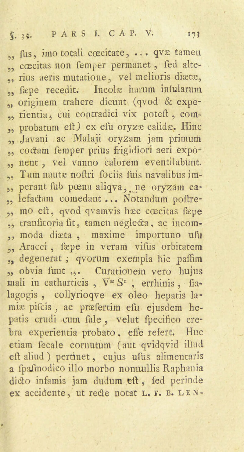 „ fus, imo totali coecitate, ... qvse tamen „ coecitas non femper permanet, fed alte- 5, rius aeris mutatione, vel melioris dimtoe, 5, fiepe recedit. Iiicol*^ harum inlularum 5, originem trahere dicunt (qvod &amp; expe- 5, rientia ^ cui contradici vix potefl, coin- 35 probatum eft) ex efu oryzse calidse. Hinc 55 Javaiii ac Malaji oryzam jam primum 55 codam femper prius frigidiori aeri expo- 55 nent , vel vanno calorem eventilabunt. 5, Tum iiautiE noftri fociis fuis natalibus im- 35 perant fub pceiia aliqvHj^ ne oryzam ca- , 55 lefadam comedant .., Notandum poftre- 55 mo efl;5 qvod qvamvis haec coecitas fepe 55 traiifitoria fit, tamen negleda, ac incom- 35 moda diseta , maxime importuno ufu ^5 Aracci , fepe in veram vifus orbitatem j, degenerat ; qvorum exempla hic palTim 55 obvia funt Curationem vero hujus mali in catharticis , V® , errhiiiis, fia- lagogis 5 collyrioqve ex oleo hepatis la- roise pifcis , ac priefertim efu ejusdem he- patis crudi aim fale , velut fpecifico cre^ hra experientia probato, elfe refert. Huc etiam fecale cornutum (aut qvidqvid illud eft aliud ) pertinet, cujus ufuS alimentaris a fpafmodico illo morbo nonnullis Raphani a dido infamis jam dudum eft , fed perinde ex accidente, ut rede notat L. f. b. len-
