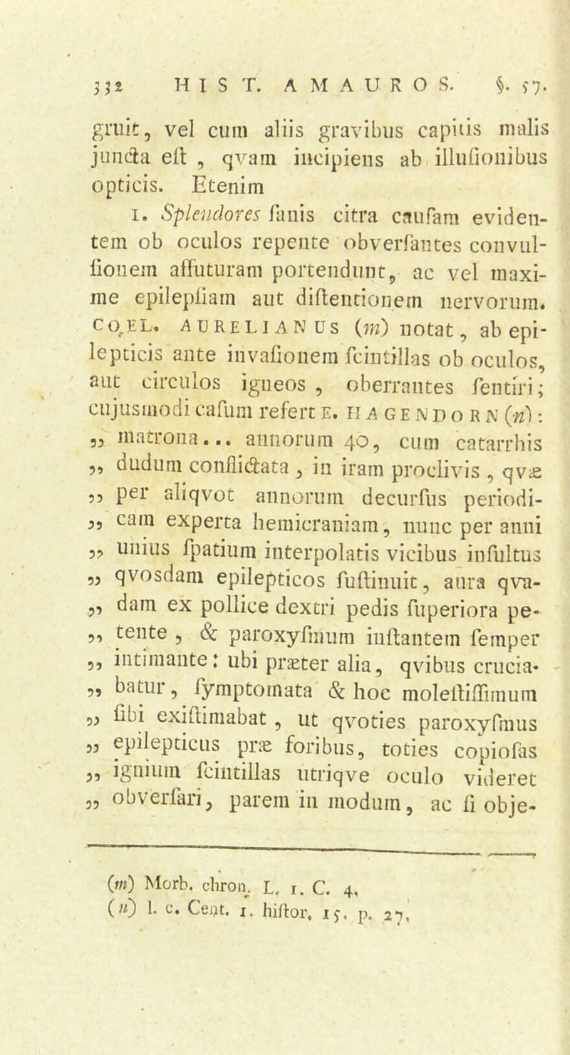 gmit, vel cum aliis gravibus capitis malis jiindla elt , qvam incipiens ab illurioiiibus opticis. Etenim I. Splendores fanis citra caufam eviden- tem ob oculos repente obverfantes coiivLil- lionem affuturam portendunt5, ac vel maxi- me epilepliam aut diftentioncm nervorum. C0,EL. AURELIANUS (?«) iiotat, ab epi- Icpticis ante invalionem fcintjllas ob oculos, aut circulos igneos , oberrantes fentiri; cujusmodi cafum refert e. ii a g e n d o r n (n): ,, matrona... annorum 4*^5 cum catarrbis 5, dudum conflidata , in iram proclivis , qv^e 55 per aliqvot annorum decurfus periodi- 5, cam experta hemicraniam, nunc per anni 5, uiiiiis fpatium interpolatis vicibus infultus 55 qvosdam epilepticos fuftinuit, aura qva- ,, dam ex pollice dextri pedis fuperiora pe- 5, tente , &amp; paroxyfmum inflantem femper 5, intimante: ubi praeter alia, qvibus crucia- „ bamr, fymptomata &amp; hoc molefliffim um 5^ fibi exiflimabat, ut qvoties paroxyfmus „ epilepticus pne foribus, toties copiohis 5, ignium fcintillas utriqve oculo videret obverfari^ parem in modum, ac li obje- (w) 1. c. Cej>t. I. hiftor, ij, p. 27. 35