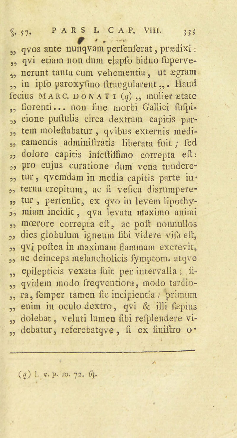 ^.57» PARS L C A P, Vm. jj; ^ * „ qvos ante iiunqvam perfenferat, praedixi: 3, qvi etiam non dum elapfo biduo fuperve- „ nerunt tanta cum vehementia, ut aegram „ in ipfo paroxyfmo ttrangularent „. Haud lecius M A R c. DONATI {(j) „ muliei* setace 3, lioreiiti... noii line morbi Gallici fufpi- 33 cione putdulis circa dextram capitis par- 3, tein moleftabatur, qvibus externis medi- 5, camentis adininiilratis liberata fuit; fed ,3 dolore capitis infeftifTimo correpta eft: 5, pro cujus curatione dum vena tundere- 55 tur, qvemdam in media capitis parte in- 5, terna crepitum 5 ac li vefica disrurapere- ,5 tur 3 perfenftCj ex qvo in levem lipotliy- ^5 miam incidit, qva levata maximo animi 53 moerore correpta eft, ac poft nomiullos 53 dies globulum igneum libi videre vifa eft3 35 qvi poftea in maximam flammam excrevit, 55 ac deinceps melancholicis fymptom. atqve „ epilepticis vexata fuit per intervalla ; fi- 55 qvidem modo freqventiora, modo tardio- 3, rajfemper tamen lic incipientia: primum 55 enim in oculo dextro, qvi &amp; illi ftepius 33 dolebat, veluti lumen fibi refplendere vi- ,3 debatur3 referebatqve, 11 ex liiiiftro o* A
