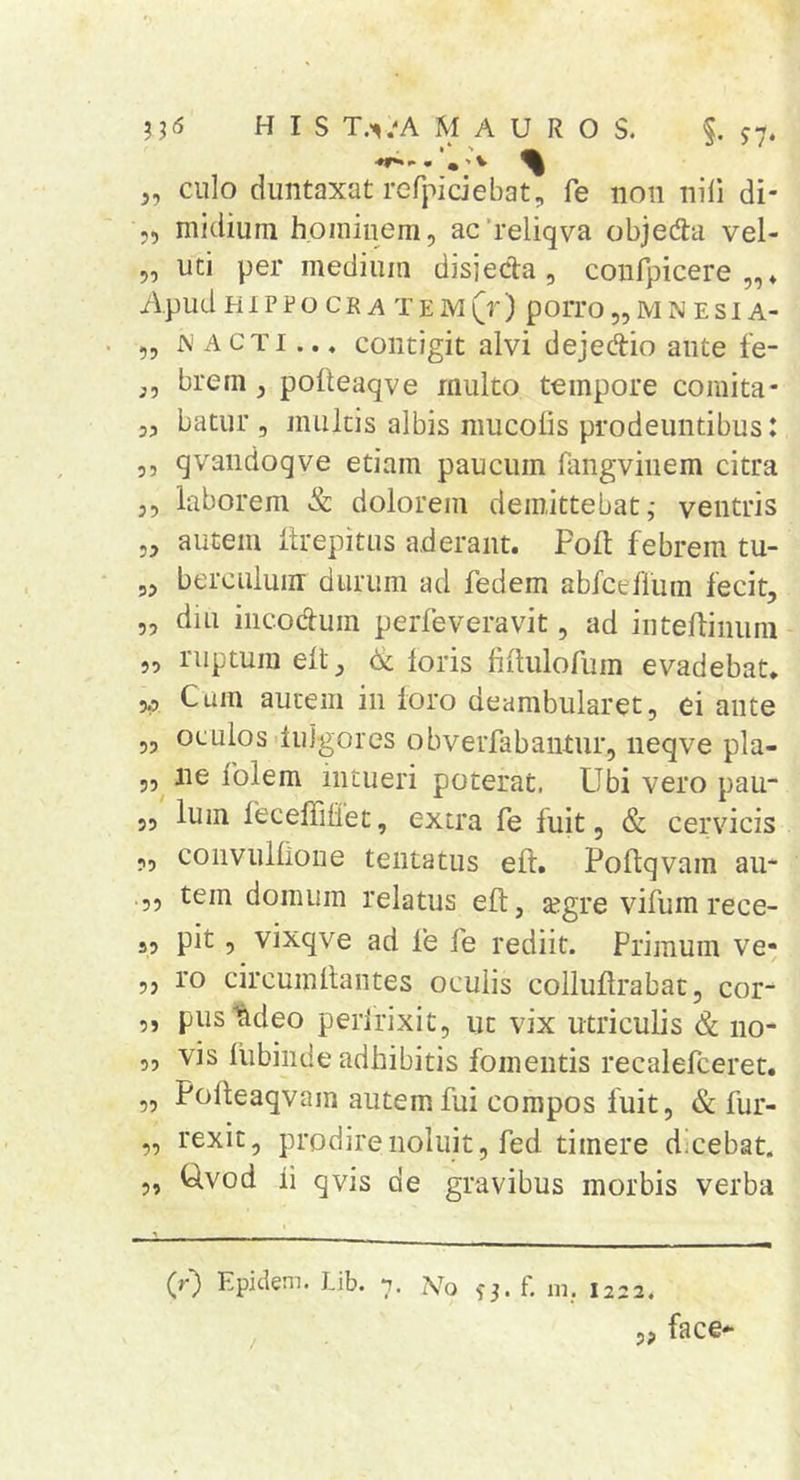 J, culo duiitaxat refpiciebat, fe iioii nili di- „ niidium hoininem, ac’i’eliqva objeda vel- „ uti per medium disjecla , confpicere Apud HIPFO CR A TEM^r) pOlTO „ M N ESI A- „ N A CTi... contigit alvi dejedio ante fe- j, brem, polteaqve multo tempore comita- 35 batur 3 multis albis mucolis prodeuntibus: 55 qvandoqve etiam paucum fangvinem citra 3, laborem &amp; dolorem demittebat,- ventris 33 autem itrepitus aderant. Poft febrem tu- 53 berculuiir durum ad fedem abfceflum fecit3 5, diu iiicodum perfeveravit, ad intefliniim 53 ruptura elt 3 ik loris lillulorum evadebat. 5.3 Cum autem in loro deambularet, ei ante 53 oculos dulgores obverfabantiir, neqve pla- 53^ ne folem intueri poterat. Ubi vero pau- 33 Ium lecelTiliet, extra fe luit, &amp; cervicis 33 convullione tentatus elf. Poflqvam au- .35 tem domum relatus efl, a^gre vifum rece- 53 pit 3 vixqve ad fe fe rediit. Primum ve* 33 ro circuinllantes oculis collullrabat, cor- 5, pustideo peririxit5 ut vix utriculis &amp; no- 53 vis liibinde adhibitis fomentis recalefceret. 53 Polleaqvam autem fui compos fuit 3 &amp; fur- „ rexit, prodirenoluit, fed timere dscebat. 3, Uvod ii qvis de gravibus morbis verba (r) Epiclem. Lib. 7. Wo 3-3. f. ni.. I222. / face- 5?
