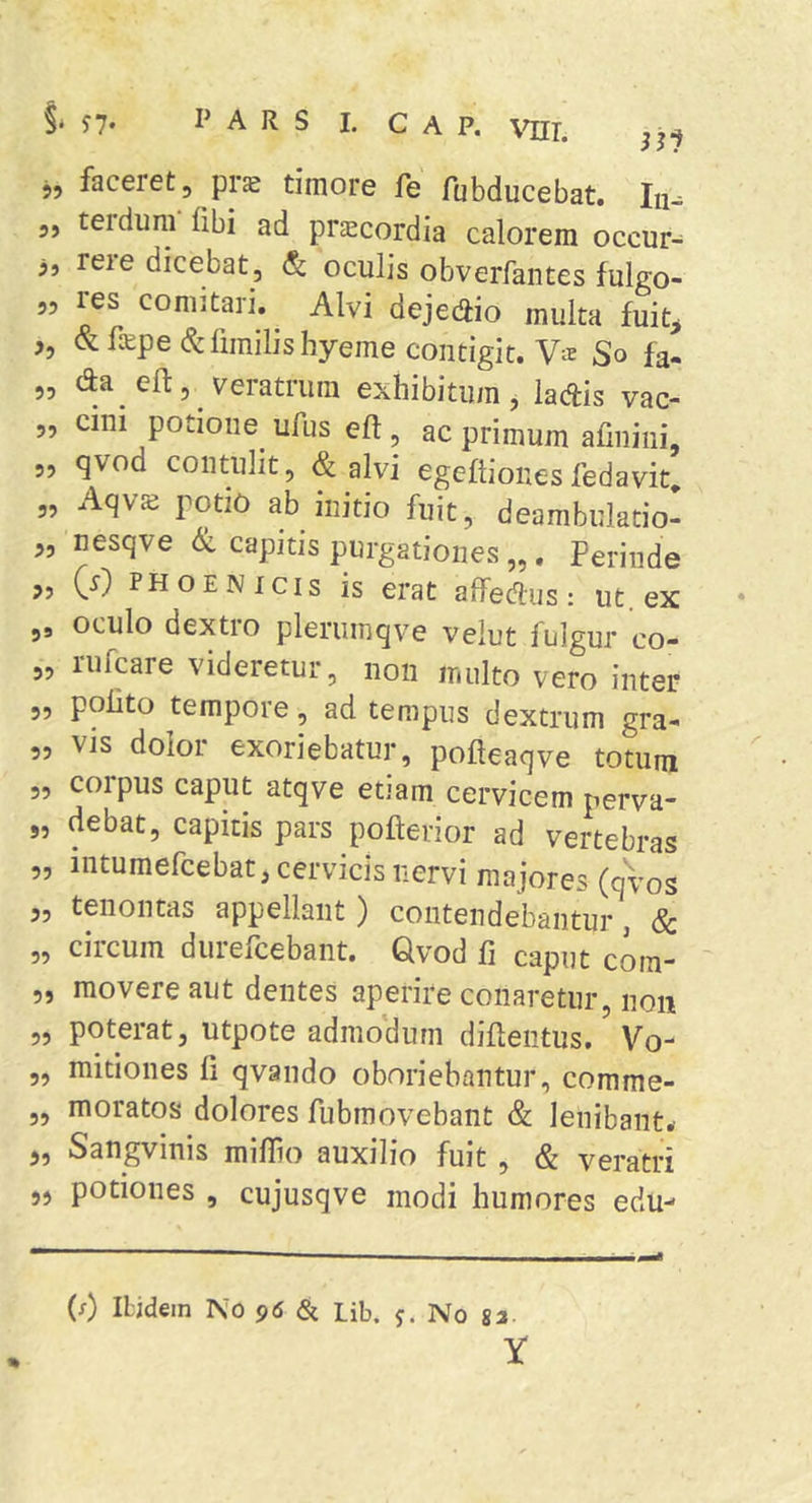 j, faceret, prs timore fe fubducebat. lu^ ,, terdum fibi ad prsecordia calorem occur- 3, rere dicebat, Sc oculis obverfantes fulgo- 55 res comitari. Alvi dejedio multa fuit^ 5, &amp;fiEpe (S:limilishyeme contigit. V® So fa- „ da ed:, Veratrum exhibitum, ladis vac- „ cini potioiie^ ufus eft, ac primum afmiiii, 5, qvod contulit, &amp; alvi egeflionesfedavit, „ Aqvs potio ab initio fuit, deambulatio- 5, nesqve capitis purgationes „. Perinde „ (r) PHOENICIS is erat aifedus: ut. ex ,, oculo dextro pleriiinqve velut fulgur co- „ rufcare videretur, non multo vero inter 5, polito tempore, ad tempus dextrum gra- 55 vis dolor exoriebatur, pofteaqve totum 5, corpus caput atqve etiam cervicem perva- „ debat, capitis pars pofterior ad vertebras 5, intumefcebat, cervicis nervi majores (avos 5, tenontas appellant) contendebantur, &amp; „ circum durefcebant. Qvod fi caput com- 5, movere aut dentes aperire conaretur, non „ poterat, utpote admodum difieiitus, Vo- „ mitiones fi qvando oboriebantur, comme- ,, moratos dolores fubmovebant &amp; lenibant.- 5, Sangvinis miflio auxilio fuit , &amp; veratri 55 potiones , cujusqve modi humores edu- (f) ILidem TSo 96 3i Lib. 5. No ga- Y