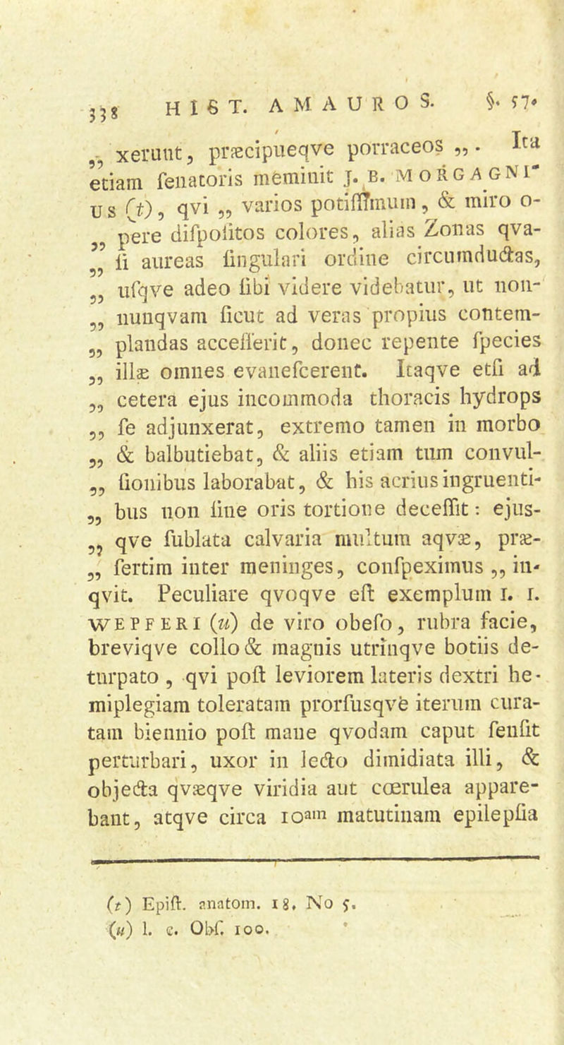 xeruut 5 pr?ecipueqve porraceos „ . Ita etiam feiiacoris meminit j. b. morga gNI* u s ('t)^ qvi „ varios potifltmiim, &amp; miro o- pere difpolitos colores, alias Zonas qva- II li aureas lingulari ordine circumductas, 55 ufqve adeo libi videre videbatur, ut non- 5, iiunqvam ficut ad veras propius contem- 5, piandas accellerit, donec repente fpecies 55 illae omnes evanefcerenC. Itaqve etfi ad 55 cetera ejus incommoda thoracis hydrops 55 fe adjunxerat, extremo tamen in morbo 55 &amp; balbutiebat, &amp; aliis etiam tum convul- 55 lioiiibus laborabat, &amp; his acrius ingruenti- 55 bus non line oris tortione deceffit: ejus- qve fublata calvaria multum aqvce, prae- 5, fertim inter meninges, confpeximiis „ in- qvit. Peculiare qvoqve eft exemplum i. i. WEPFERi (u) de viro obefo, rubra facie, breviqve collo &amp; magnis utrmqve botiis de- turpato 5 qvi poft leviorem lateris dextri he- miplegiam toleratam prorfusqvfe iterum cura- tam biennio poli mane qvodam caput fenfit perturbari, uxor in lecto dimidiata illi, Sc objecta qvceqve viridia aut ccjerulea appare- bant, atqve circa loa' matutinam epileplia (?) Epift. r.natom. i8. No («) 1. e. 01>r. 100.