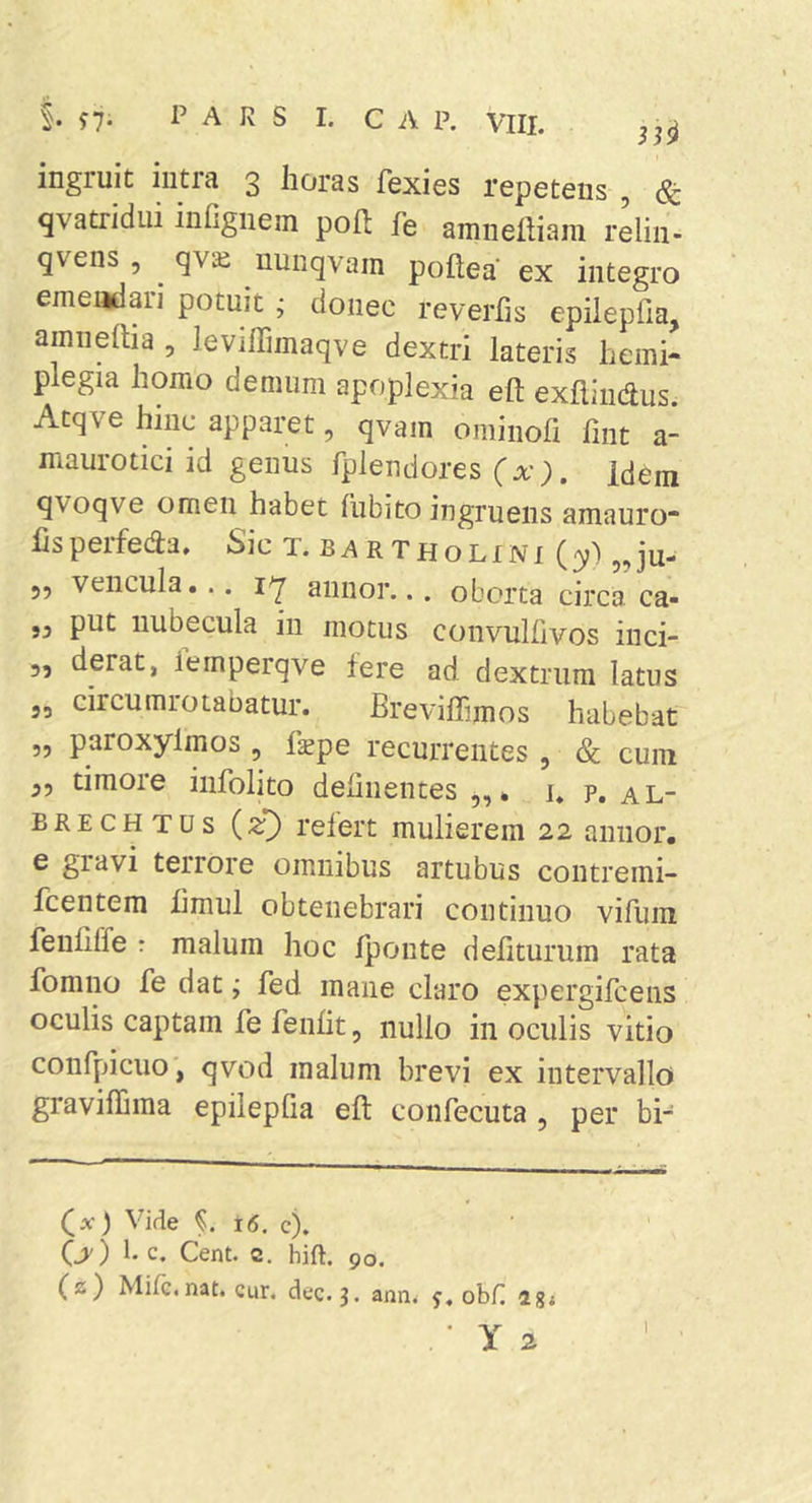 n- 1’ A R S 1. c A P. VIII. ingruit intra 3 horas fexies repetens , &amp; qvatridiii infignem poft fe araneiiiam reliii- gvens , ^ qvai nunqvam poftea ex integro emendari potuit ^ donec reverfis epilepfia, amneiba , leviffiinaqve dextri lateris hemi- plegia homo demum apoplexia eft exflindus. Atqve hinc apparet, qvam ominofi fint a- maurotici id genus fplendores (x). Idem qvoqve omen habet fubito ingruens amauro* lispeifeda» Sic t. b^^rtholini (3?) 5?ju- 55 vencula... annor... oborta circa ca- „ put nubecula in motus convulfivos inci- 5, derat, iemperqve Iere ad. dextrum latus 55 circumrotabatur. Breviffimos habebat ,5 paroxylmos , fxpe recurrentes , &amp; cum 55 timore infolito delinentes * i» p, al- BRECHTUs (^T) relert mulierem 22 annor, e giavi terrore omnibus artubus contremi- fcentem limul obtenebrari continuo vifum feuliffe : malum hoc Iponte defiturum rata fomno fe dat; fed mane claro expergifceiis oculis captam fe fenlit, nullo in oculis vitio confpiciio, qvod malum brevi ex intervallo graviffima epilepGa eft confecuta , per bi- (a’) Vide §. 16. c). (jy) 1. c. Cent. c. hift. 90. (2) Mile, nat. Cur. dec. 3. ann, obii 4g; I