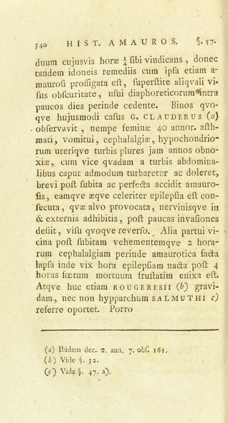 duuiTi cujusvis horse ^ fibi vindicans , donec tandem idoneis remediis cum ipfa etiam a- maurofi profligata eft, fuperftite aliqvali vi- lus obfcuritate, ufui diaphoreticorum^ntra paucos dies perinde cedente. Binos qvo- qve hujusmodi cafus G. clauderus (a) . obfervavit , nempe feminae 40 annor, afth- jnati, vomitui, cephalalgiae, hypochondrio- rum uteriqve turbis plures jam annos obno- xis, cum vice qvadam a turbis abdomina- libus caput admodum turbaretur ac doleret, brevi poft fubita ac perfeda accidit amauro- fis, eamqve aeqve celeriter epilepfia eft con- ■fecuta, qvae alvo provocata, nervinisqve in &amp; externis adhibitis, poft paucas invafiones deliit, vifu qvoqve reverfo. ^ Alia partui vi- ^ cilia poft fubitam vehementemqve 2 hora- rum cephalalgiam perinde amaurotica fada lapfa inde vix hora epilepfiam nada poft 4 horas foetum mortuum fruftatim eiiixa efti Atqve huc etiam rougeresii (bj gravi- dam , nec non hypparchum s a L M u T H i c) referre oportet. Porro (a) Ibidem dec. 2. ann. 7. obfl 161. (i) Vide 32. (c) Vide §.47. a).