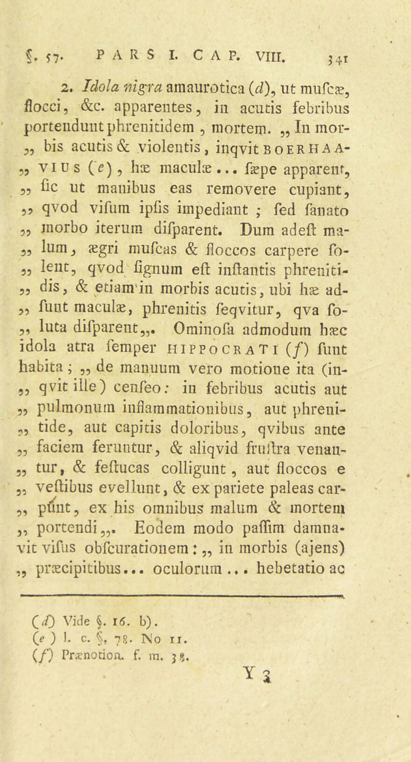 flocci, &amp;c. apparentes, in acutis febribus portendunt phrenitidem , mortem. „ In mor- „ bis acutis &amp; violentis, inqvit boerha A- 5, VIUS (>), hte maculie ... fepe apparent, 35 fic ut manibus eas removere cupiant, ,3 qvod vifnra ipiis impediant ; fed fanato 3, morbo iterum difparent. Dum adeft ma- „ Ium, <egri mufcas &amp; floccos carpere fo- „ lent, qvod fignum eft inflantis phreniti- „ dis, &amp; etiam'iu morbis acutis, ubi has ad- ,, fuut maculae, phrenitis feqvitur, qva fo- ,, luta difparent,,. Ominofa admodum haec idola atra femper Hippocrati (/) funt habita; ,, de manuum vero motione ita (in- 3, qvitille) cenfeo: in febribus acutis aut 5, pulmonum inflammationibus, aut phreui- ,, tide, aut capitis doloribus, qvibus ante „ faciem feruntur, &amp; aliqvid fniflra venan- 3, tur, &amp; feflucas colligunt, aut floccos e 3, veflibus evellunt, &amp; ex pariete paleas car- ,, pliiit, ex his omnibus malum &amp; mortem „ portendi,,. Eodem modo paflim damna- vit vifus obfcurationem: „ in morbis (ajens) „ proecipitibus... oculorum... hebetatio ac YS Vide §. 15. b). fe } ). c. §, 78. No II. (/) Prxnotioa. f. m. j?.