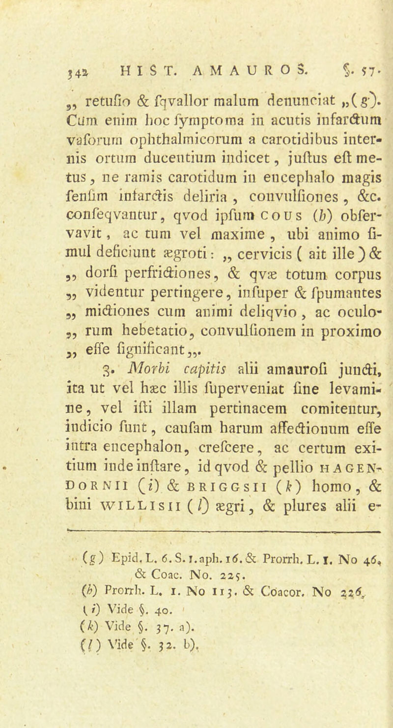 5, retufio & fqvallor malum detiunciat «(sO* Cum enim Iiocfyraptoma in acutis infardum vaforum ophthalmicorum a carotidibus inter- nis ortum ducentium indicet, juftus eft me- tus , ne ramis carotidum in encephalo magis fenfim infarctis deliria , coiivulfiones , &c. confeqvantur, qvod ipfumcous (h) obfer- vavit, ac tum vel maxime , ubi animo fi- mul deficiunt aegroti: „ cervicis ( ait ille ) & 55 dorfi perfridiones, & qvje totum corpus 55 videntur pertingere, infuper & fpumantes 55 midioiies cum animi deliqvio, ac oculo- 55 rum hebetatio, convullionem in proximo ,5 effe fignificant,,. 3. Morbi capitis alii amaurofi jundi, ita ut vel hsec illis fuperveniat fine levami- ne 5 vel ifti illam pertinacem comitentur, indicio funt, caufam harum affedionum effe intra encephalon, crefcere, ac certum exi- tium inde inflare, id qvod Sc pellio h a g e n- DoRNii (O &briggsii (k) homo, & bini wiLLisii (/) jegri, & plures alii e- . (g) Epid. L. 6. S. i.aph. & Prorrh. L. I. No 46, & Coae. No. 229. (h) Prorrh. L. i. No 113. & Coacor. No Z2.6^ t 0 Vide §. 40. ' (k) Vide §. 37. a), (l) \'ide §. 32. b),
