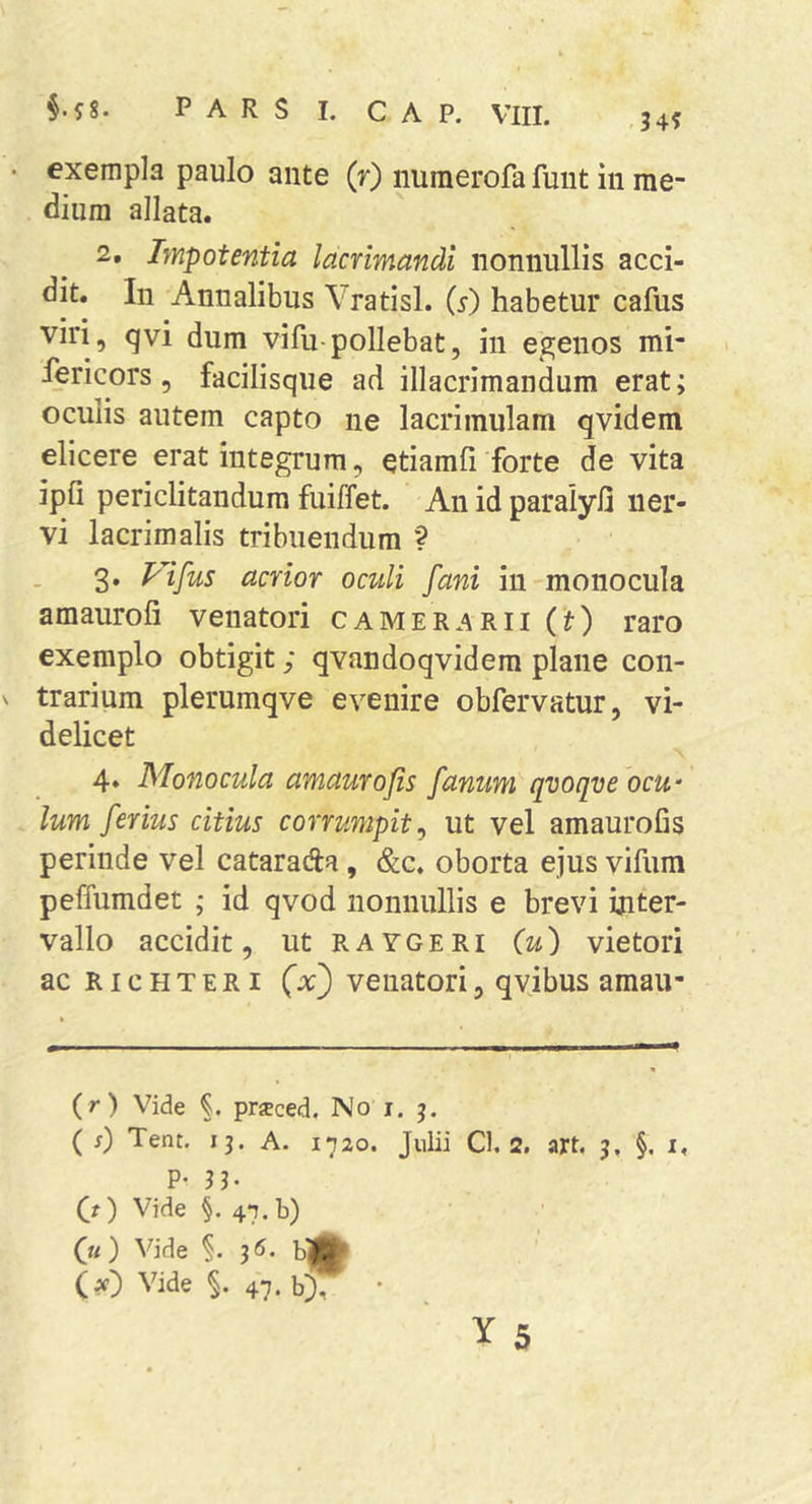 34? • exempla paulo ante (r) numerofa fuiit in me- dium allata. 2. Impotentia lacrimandi nonnullis acci- dit. In Annalibus Vratisl. {s) habetur cafus viri, qvi dum vifu-pollebat, in egenos mi- fericors, facilisque ad illacrimandum erat; oculis autem capto ne lacrimulam qvidem elicere erat integrum, etiamfi forte de vita ipfi periclitandum fuiffet. An id paralyfi ner- vi lacrimalis tribuendum ? 3. Vifus acrior oculi fani in monocula amaiiroli venatori camer.arii Ct) raro exemplo obtigit; qvandoqvidem plane con- V trarium plerumqve evenire obfervatur, vi- delicet 4. Monocula amaurofis fanum qvoqve ocu- lum ferius citius corrumpit^ ut vel amaurofis perinde vel cataraAa , &amp;c. oborta ejus vifiim peffumdet ; id qvod nonnullis e brevi inter- vallo accidit, utRAYGERi (u) vietori ac RicHTERi (x^ venatori, qvibus amau- (r) Vide prjeced. No i. j, ( s) Tent, 13. A. 1720. Julii Cl. 2. art. 5, §. i, P- 33. (O Vide §. 47. b) (k) Vide §. 3 <5. b|^ (x) Vide §. 47. bj, •