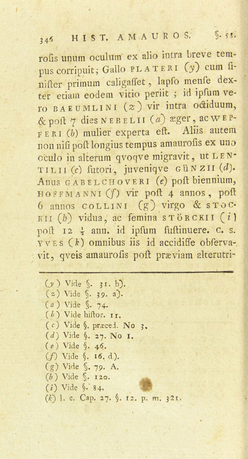 rofis unum oculum ex alio intra breve tem- pus corripuit ^ Gallo PLATERi C3’} ctim fi- iiiUer primum caligaffet, lapfb menfe dex- ter edam eodem vitio periit ; id ipfum ve- ro baeumlini (2;) vir intra odiduum, &amp; pofl 7 dies N E B E L11 (^) 32ger, ac w f. p- feri (b) mulier experta eft. Aliis autem 11011 iiifi poft longius tempus amaurofis ex una oculo in alterum qvoqve migravit, ut len- T ILII (c) futori, juveniq ve g Ii N z 11 (d). Anus GABELCHOVERI (e) poft bieniiium, FOFFMANNi (/) vir poft 4 aniios , poli 6 annos collini Cg)^virgo &amp; sToc- Kii (/j) vidua, ac femina storckii (i) poli 12 4 aniL id ipfum fuftinuere. c. s. YVEs C^) omnibus iis id accidiffe obferva- vit, qveis amaurofis poft prseviam alterutri- {y ) Vide §. j i. b). (s) \bde §. J9. a). (fl) Vide §. 74. {b') Vide hiftoc. ir. (c) Vide §. prjecei. No j* {d) Vide §. 27. No I. ( e) Vide §. 4«^. (./) Vide §. 16, d). (g) Vide 79. A. {h) Vide 120. (i) Vide §.‘ 84. iP (k) 1. c. Cap. 27. §. 12, p. m. j2t.