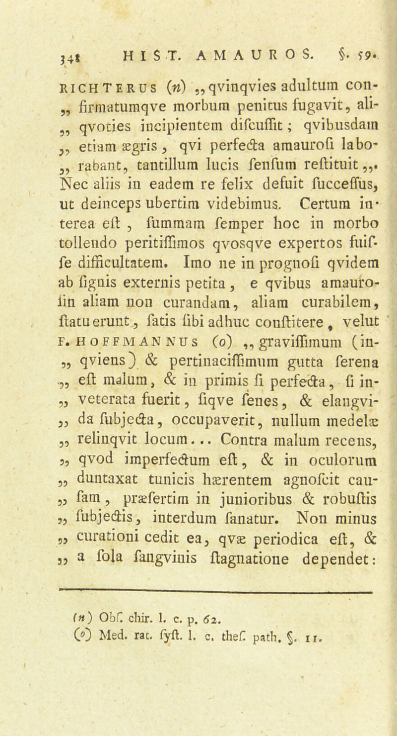 34* RiCHTERUs (n) 5,qvinqvies adultum con- 5, firmatumqve morbum penitus fugavit, ali- 5, qvodes incipientem dircuffit; qvibusdam „ etiam aegris, qvi perfedla araaurofi labo- 3, rabant, tantillum lucis fenfum reftituit Nec aliis in eadem re felix defuit fucceffus, ut deinceps ubertira videbimus. Certum in- terea elt , fummam femper hoc in morbo tollendo peritilTimos qvosqve expertos fuif- fe difficultatem. Imo ne in prognofi qvidem ab fignis externis petita , e qvibus amauro- iin aliam non curandam, aliam curabilem, , flatu erunt, fatis libi adhuc conflitere , velut F. H o F F M A N N u s (o) ,, graviffimuni (in- ,, qviens} <& pertinaciffimum gutta ferena ell malum, & in primis fi perfeila, fi in- ,3 veterata fuerit, fiqve lenes, & elangvi- ,, dafubjeda, occupaverit, nullum medelas „ relinqvit locum... Contra malum recens, 5, qvod imperfedum ell, & in oculorum 53 duntaxat tunicis hjerentem agnofcit cau- 3, fam, prsefertira in junioribus & robuflis „ fubjedis, interdum fanatur. Non minus 5, curationi cedit ea, qvae periodica eft, & 3, a fola faugviiiis flagnatioiie dependet: (») OhC cliir. 1. c. p. 52. CO Med. rat. fyft. 1. c. theH path. ir.