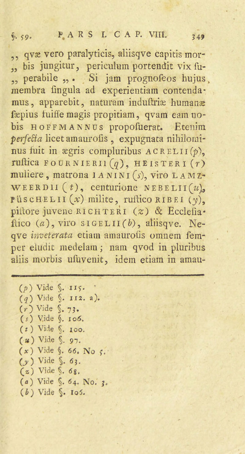 ,, qvje vero paralyticis, aliisqve capitis mor- ,, bis jungitur, periculum portendit vix fu- „ perabile „ . Si jam prognofeos hujus, membra fingula ad experientiam contenda* , mus, apparebit, naturam induftrire humana fsepius tuitfe magis propitiam, qvam eam no- bis HoFFMANNUS propofuerat. Etenim perfera licet amaurofis , expugnata nihilomi- nus luit in jegris compluribus ACRELiiCp), ruftica fouiinieRii (^), heisteri (r) muliere, matrona J A n i N i (y), viro L a M z- WEERD1I(^), centurione nebelii(w), pliscHELii (_x) milite, ruftico Ribei (y), piilore juvene RiCHTERI (z) &amp; Ecclelia- ilico («),viro siGELiiffe), aliisqve. Ne- qve inveterata etiam ainaurolis omnem fem- per eludit medelam; nam qvod in pluribus aliis morbis ufuvenit, idem etiam in amau- (p) Vide §. iiy. ' (q) Vide 112. a). (r) Vide §. (f) Vide §. 106. (t) Vide 100. (») Vide §. 9T. (x) Vide §. 66, No (y) Vide 6j. (z) Vide 68. (a) Vide §. 64. No.' j. ih) Vide i io5.