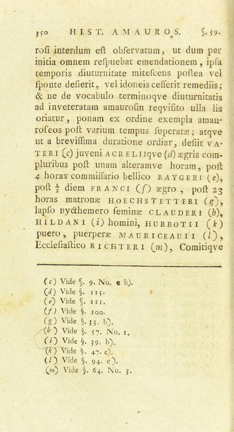 rofi interdum eft obrervatum, ut dum per initia omnem refpuebat emendationem, ipfa temporis diuturnitate mitefcens poftea vel iponte defierit, vel idoneis cefferit remediis,- &amp; ne de vocabulo terminoqve diuturnitatis ad inveteratam amaurolin reqvifito ulla lis oriatur, ponam ex ordine exempla amau- rofeos poli varium tempus fuperatiE; atqve ut a brevillima duratione ordiar, defiit va- te R i (c) juveni a c r e L i iqve (d) sgris com- pluribus poft imam alteramve horam, poti ^ horas commilTario bellico raygeri (e), poft t diem frangi (/) sgro , poft 23 horas matrouje h.oe c Hs T et T eri (§•% lapfo nydlhemero femina clauderi (/j), HiLDANi (f) homini, hurbotii (^k) puero, puerperai M a u r i ceau i i (/), Ecclefiallico Ric uteri (jn), Comitiqve (c) Vide 9. No. e b). (J.) Vide §. 11 5. ( e) Vide 111. (/; Vide §. 100. Cg) Vide §. j j. b). Vide §. 57. No. i. ' Cr) Vide §. 39. b). ^t^TVide V 47. c). (/) Vide §. 94. e). Vide §. 64. No. j.