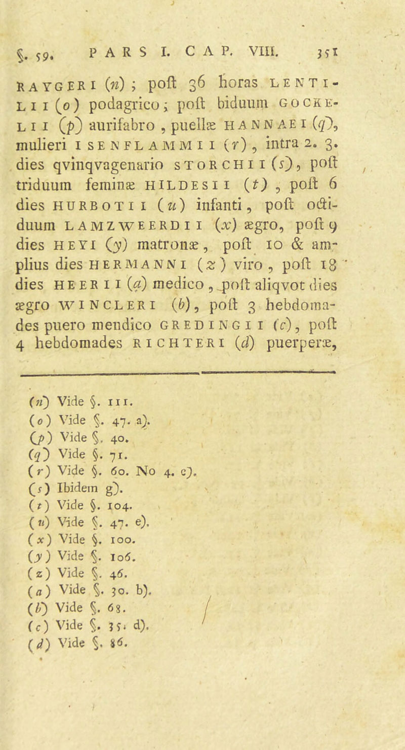 J 59. P A R S I. C A P. VIII. RAYGERI (w) ; poft 36 horas lenti- lii(g) podagrico; poft biduum gocke- L I I Qp) aurifabro , pueilse h A N N ae i ({/'), mulieri i s E N fl a M M i i (r), intra 2. 3, dies qvinqvagenario storchiiCO? P^^h: ^ triduum femina hildesii (?) , poft 6 dies HURBOTII iu) infanti, poft otai- duum L A M z w e E R D I I (x) jEgro, poft 9 - . dies HEYi Qy) matrona, poft 10 &amp; am- plius dies HERMANNI (2r) viro , poft 18 ' dies H E E R 11 («) medico , 4)oft aliqvot dies cegro wiNCLERi (&amp;), poft 3 hebdoma- des puero mendico gredingi i (c) , poft 4 hebdomades richteri {d) puerperae. (11) Vide §. III. (0) Vide 47. a). 0>) Vide §.40. Vide §.71. (r) Vide §. 60. No 4. c^. (1) Ibidem g). (?) Vide §. 104. («) Vide 47. e). (x) Vide §. 100. (y) Vide io5. (z) Vide §. 45. (a) Vide ;o. b). (Z») Vide §.68. (c) Vide §. H' d). Vide §. S6.