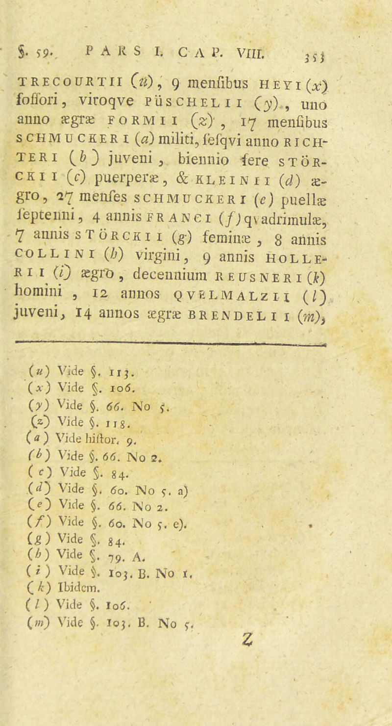 §. p A K S I. c A P. vnr. / TRECouRTii OO, 9 menribus heyi(a:} fofiori, viroqve PiiscHELii (3;), uno anno JEgi-a; formii (s;), 17 menfibus s c H M u C K E R I {o) militi, lefq vi anno r i c h- TERi (^6 3 juveni, biennio fere stgr- cKI I (c) puerpera, &amp; kl e i n 11 {d) gro, '27raenfes schmuckeri (e) puellje lepteiini, 4 annis frangi (f) qvadrimuk, 7 annis s T oRCRi I (g-) feraiiiie , 8 aiiiiis COLLINI (h') virgini, 9 annis H o L l e- E I i^ (0 asgrC), decennium R e us N e r i (j^) homini , 12 annos qvelmalzh (/} juveni, 14 annos tegrse brendeli i (m)j (u) Vide §. irj. (jc) Vide §, 106. (y) Vide §. 66. No y. CO Vide §. 118. (a) Vide hiftor, 9. C^) Vide §. 66. No 2. ( c) Vide §. 84. Vide §, 60. No a) CO Vide §. 66. No 2. (f) Vide §. 60. No y. e). (g) Vide §, 84. (h) Vide f. 79, A. ( i ) Vide loj. B. No i. k) Ibidem. ( / ) Vide §. J06. (iii) Vide §. loj. B. No y. z