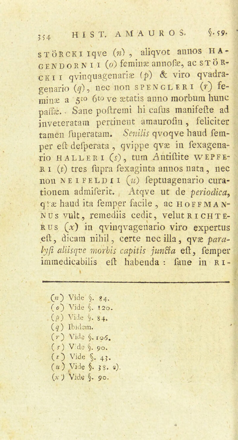 sToRCKiiqve in) ^ aliqvot aiiiios HA- gendornii (o) femiiise annofae, ac s T 6 R- CKii qvinquagenanJE {p) &amp; viro qvadra- geiiario ({y)*) ncc iion spengleri fc- miiise a 5^« 6to ve jetatis aiiiio morbum hunc paffe.. Sane poftremi hi cafus manifefte ad inveteratam pertinent amaurofin , feliciter tamen fuperatam. Senilis qvoqve haud fem- per eft defperata , qvippe qv£e in fexagena- rio HALLERi O), tum Antiftite wepfe- R I (t) tres fupra fexaginta annos nata , nec non MEiFELDii (w) feptuagenario cura- tionem adiniferic. , Atqve ut de periodica, qrs haud ita femper facile , ac hoffman- nus vult, remediis cedit, velutRicHTE- RUS (a) in qvinqvagenario viro expertus eft, dicam nihil, certe nec illa, qvse para- lyfi aliisqve morbis capitis jundia eft, femper immedicabilis eft habenda ; faiie in Ri- (ji') Vide §. 84. ( o') Vide §. ! 2o. (jO) Vide 84. (^) Ibidem. (j-) Vide iq6. ( f) V'de §. 90. (r) Vide 45. {u) Vide §. J8. «)• {x') Vide §. 90.