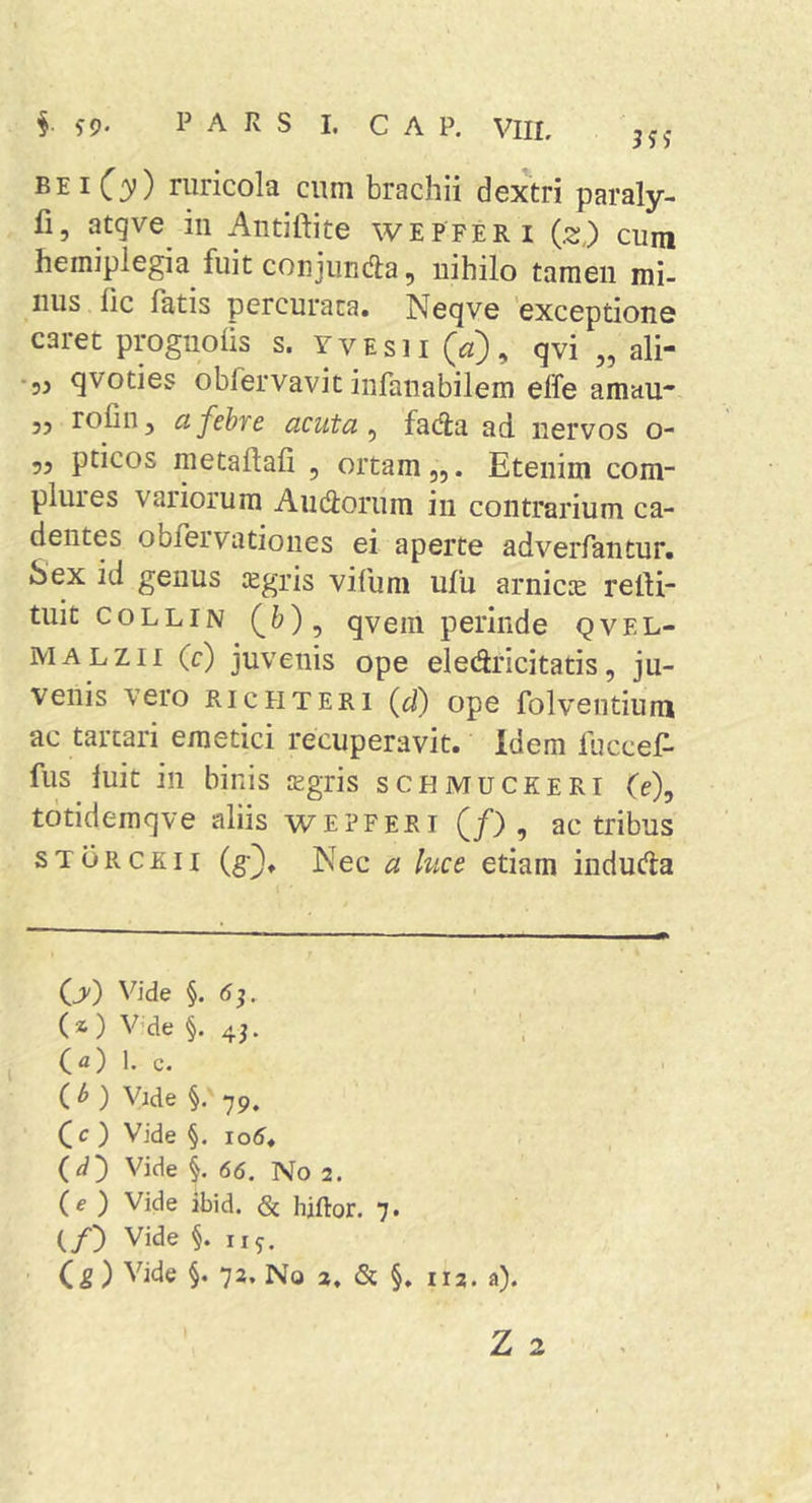 §. s9- P A R S I. C A P. VIIL jjj PP1C3’) ruricola cum brachii dextri paraly- fi, atgve in Autiftite wepferi (z,) cum hemiplegia fuit conjunda, nihilo tamen mi- nus iic fatis percurata. Neqve 'exceptione caret prognolis s. yvesh (^z), qvi „ ali- • 53 qvoties obfervavit infanabilem effe amau* 53 rolin, a febre acuta ^ fada ad nervos o- 53 pticos metaftafi , ortam,,. Etenim com- plures variorum Andorum in contrarium ca- dentes obfervationes ei aperte adverfantur. Sex id genus legris vifuni ufu arnicie refti- tuit coLLiN (&amp;), qvein perinde qvel- MALZii (c) juvenis ope eledricitatis, ju- venis vero RicHTERi (d) ope folventium ac tarcari emetici recuperavit. Idem fuccef- fus luit in binis jEgris schmuckeri (e), tdtidemqve aliis wepferi (/) , ac tribus ST ORCE II (g}. Nec a luce etiam induda (jv) Vide §. <5^. (a ) V'de §.45. 1. c. (M Vide §. 79. ( c ) Vide §. io5. (d) Vide i 66. No 2. (e ) Vide ibid. &amp; hiftor. 7. (/) Vide §. iiy.