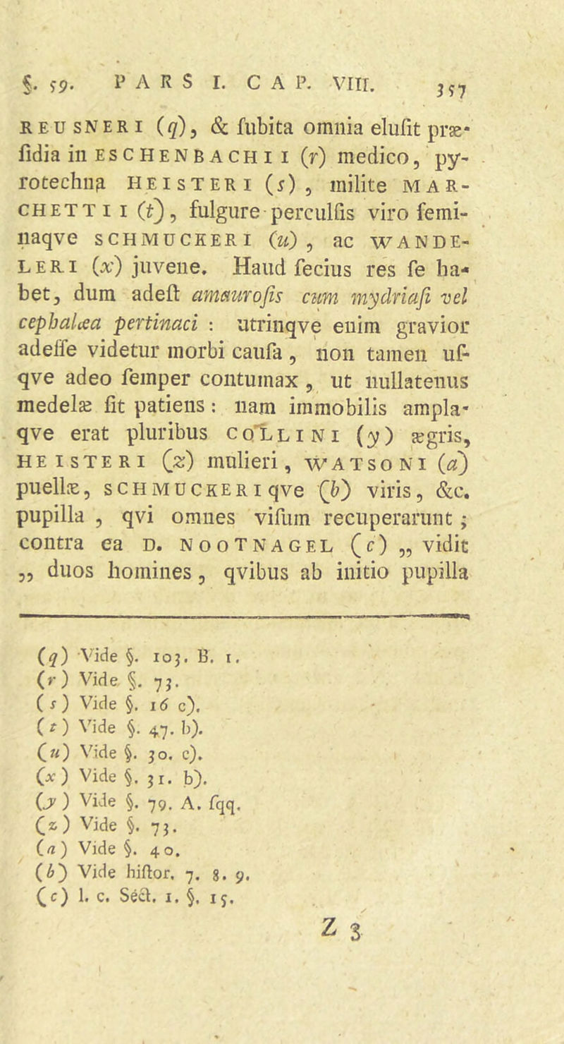 §. jp. PARS I. C A P. VIIT. • ^57 REUSNERi (</), Sc fubita omnia elulit prse* fidia in E s c H E N B A c H I I (r) medico, py- rotechna Heisteri (5), milite mar- CHETTii (t), fulgure perculfis viro femi- iiaqve SCHMUCKERI (u) ^ ac wande- LERi (a') juvene. Haud fecius res fe ha- bet, dum adeft amaurofis cum mydriaji vel cepbalcea pertinaci : utrinqve eiiim gravior adelTe videtur morbi caufa , non tamen uf- qve adeo femper contumax, ut nullatenus medela fit patiens: nam immobilis ampla- qve erat pluribus coI^lini (y) ^a^gris, HEISTERI (z) mulieri, w A t s o N i (a') puelk, SCHMUCKERI qve (&amp;) viris, &amp;c. pupilla , qvi omnes vifiim recuperarunt; contra ea d. nootnagel (c) „ vidit 3, duos homines, qvibus ab initio pupilla (q) -Vide §. 103. B. I. (r) Vide, §. 7j. (s) Vide §. 1(5 c). C t) Vide §. 47. b). («) Vide §. 30. c). (x ) Vide §.31. b). (jy ) Vide i 79. A. fqq. (z) Vide §. 73. (rt ) Vide §. 4 o. (^) Vide hiftor. 7. g. 9.