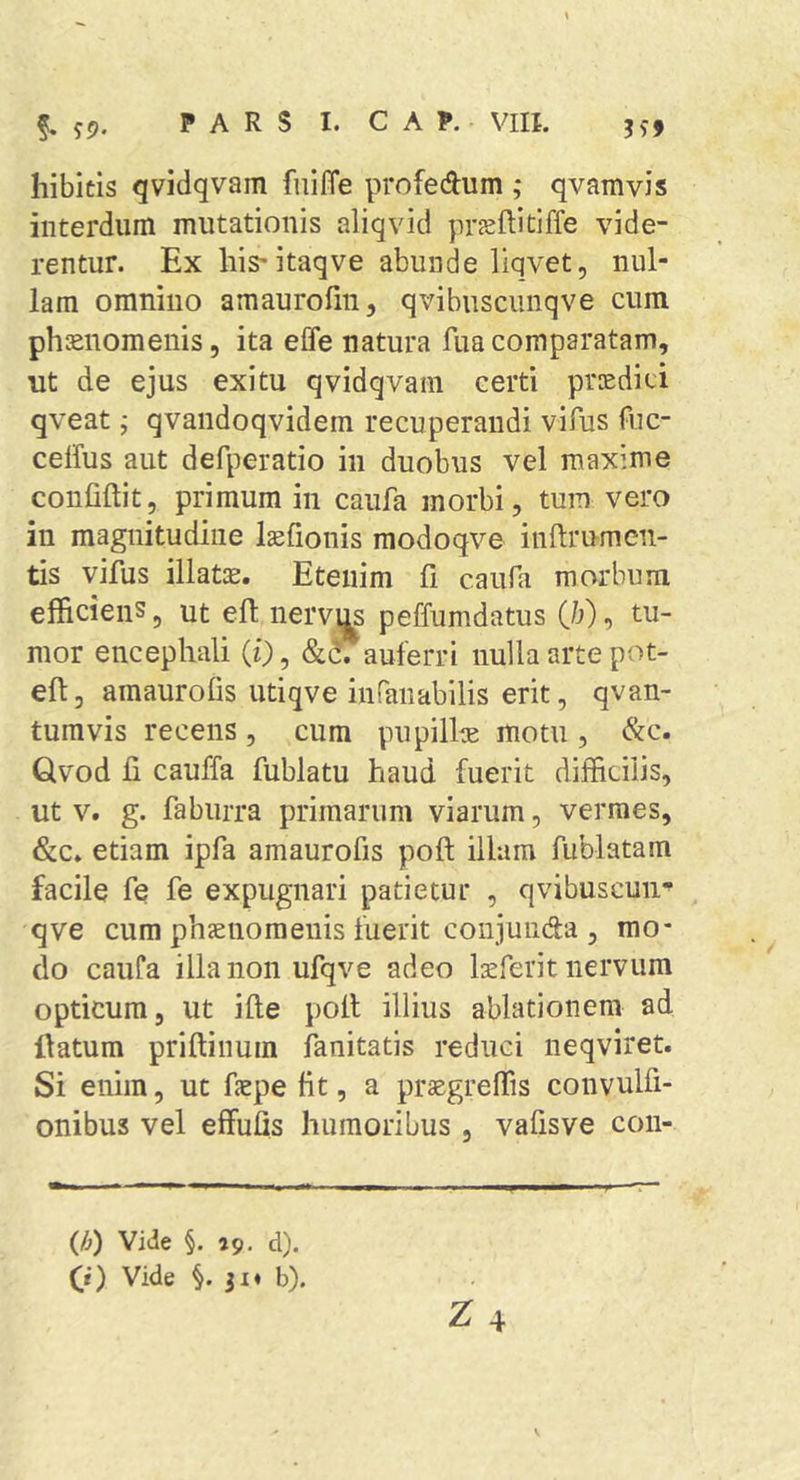hibitis qvidqvam fniffe profedum ; qvamvis interdum mutationis aliqvid prjeflitiffe vide- rentur. Ex his* itaqve abunde liqvet, nul- lam omnino amaurofin, qvibuscunqve cum phsnomenis, ita effe natura fiia comparatam, ut de ejus exitu qvidqvam certi prtedici qveat; qvaiidoqvidem recuperandi vifus fuc- celfus aut defperatio in duobus vel maxime confidit, primum in caufa morbi, tum vero in magnitudine Isefionis modoqve inftrumcn- tis vifus illatae. Etenim fi caufa morbum efficiens, ut elt nerv^ peffumdatus (/;), tu- mor encephali (i), &amp;^auferri nulla arte pot- eft, amaurofis utiqve inranabilis erit, qvan- tumvis recens , cum pupillte motu , &amp;c. Qvod fi cauffa fublatu haud fuerit difficilis, ut V. g. fabiirra primarum viarum, vermes, &amp;c* etiam ipfa amaurofis pofl; illam fublatam facile fe fe expugnari patietur , qvibuscuii*’ qve cum phcEiiomenis fuerit conjunda 3 mo- do caufa illa non ufqve adeo Ixferit nervum opticum, ut ille poli illius ablationem ad datum priftinum fanitatis reduci neqviret. Si enim, ut faepe fit, a praegreffis convulfi- onibus vel effufis humoribus , vafisve con- (/}) VMe §. »9. d). (i) Vide §.31« b).
