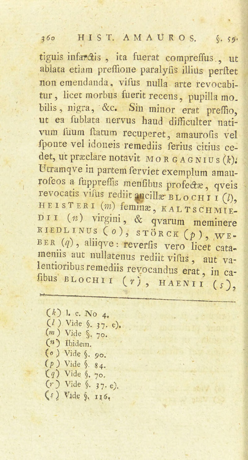 ( tiguis iiifardis , ita fuerat compreffus., ut ablata etiam prelTioiie paralyfis illius perflet iion emendanda, vifus nulla arte revocabi- tur, licet morbus fuerit recens, pupilla mo. bilis, nigra, &amp;c. Sin minor erat preflio, ut ea fublata nervus haud difficulter nati- vum luum flatum recuperet, amaurofis vel fponte vel idoneis remediis ferius citius ce- det, ut prsclarenotavit mor gagnius Utramqve in partem ferviet exemplum amau- rofeos a fuppreffis menfibus profedlje, qveis 1 evocatis viius rediit agicillje'blo CH i i f/), H E I s T ER I (m) femina, k a L T s Ghm tE- Dii (n) viigini, &amp; qvarum meminere RIEDL I NUS C 0 ) , STOR CK (p ) , WE- ber (<7), aliiqve: reverfis vero licet'cata- meniis aut nullatenus rediit vifus, aut va- lentioribus remediis reyocandus erat in ca- flbus BLOCHII (r) , HAENii’ (j-)^ (^) 1. c. No 4, O ) Vide §. 3*7, e), 0») Vide §, 70. 0^) Ibidem. (o) Vide §. 90. (p) Vide §. 84. C?) Vide §. 70. 00 Vide §.37. e).