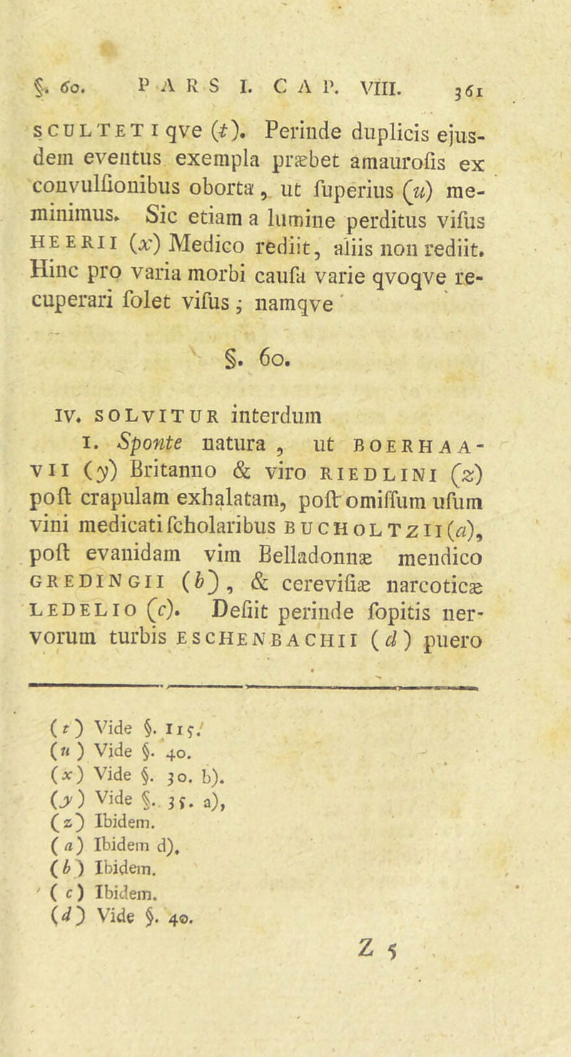 scuLTETi (^VG (^)• PeviudG duplicis ejus- dem eventus exempla pufebet amaurofis ex couvullionibus oborta, ut fuperius (jii) me- minimus» Sic etiam a lumine perditus vifus HEERii (a:) Medico rediit, aliis non rediit. Hinc pro varia morbi caufa varie qvoqve re- cuperari folet vifus j namqve §. 6o. IV. SOLVITUR interdum I. Sponte natura , ut boerh^^a- VII iy) Britanno & viro riedlini (z) poft crapulam exhalatam, poflromiffum ufum vini medicatifcholaribus bucholtzii(«), poft evanidam vim Belladonnae mendico GREDiNGii (^3, & cerevifis narcoticse LEDELio (f). Defiit perinde fopitis ner- vorum turbis ES CHENB A CHII (rf) puero ( f ) Vide §. (u ) Vide §. 40. (x) Vide i 30. b). (jy) Vide jj. a), Ibidem. (a) Ibidem d), ( ^ ) Ibidem, ' ( c) Ibidem. Vide $. 40.