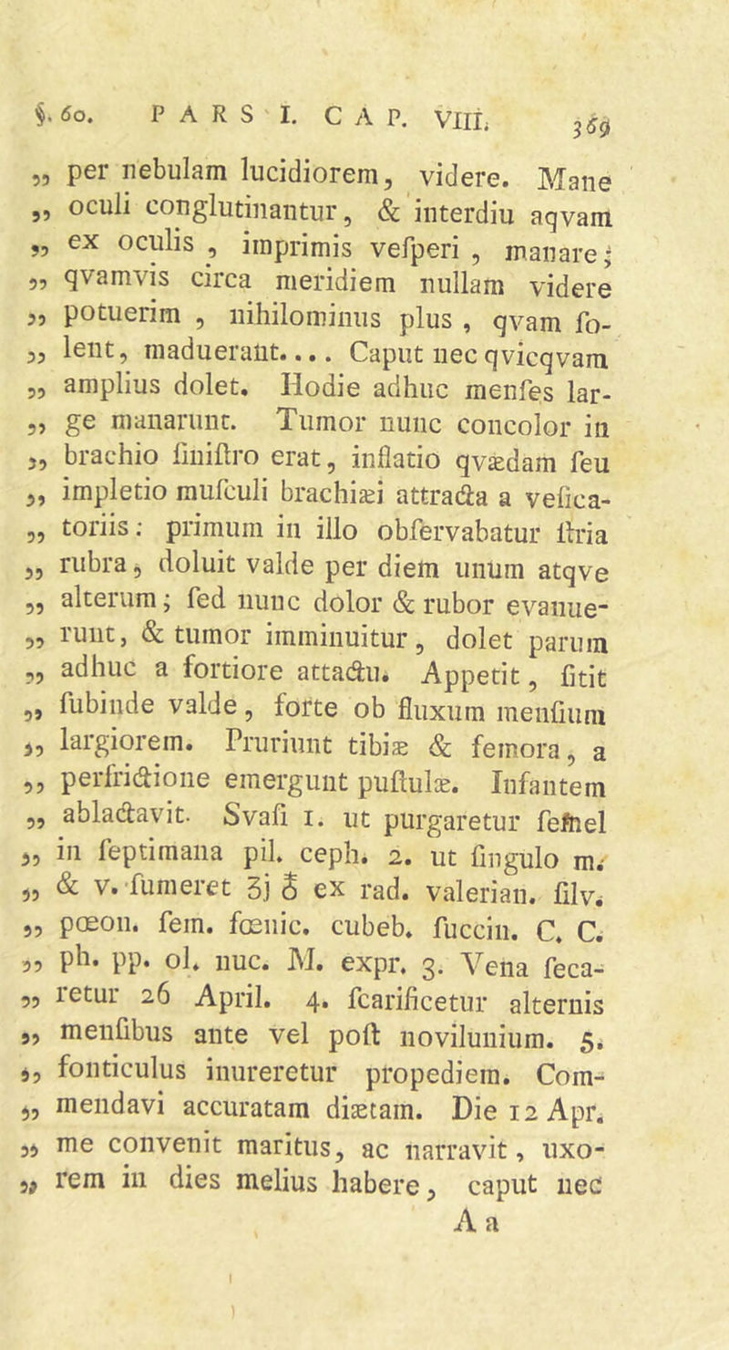 i6o. PARS 1. GAP. Vllt 350 „ per nebulam lucidiorem, videre. Mane ,, oculi conglutinantur, & interdiu aqvam „ ex oculis , imprimis vefperi , manare ^ 5, qvamvis circa meridiem nullam videre ,, potuerim , nihilominus plus , qvam fo- ,5 lent, maduerant..,. Caput necqvicqvam „ amplius dolet. Hodie adhuc menfes lar- 5, ge manarunt. Tumor nunc concolor in 5, brachio finiftro erat, inflatio qv^dam feu 3, impletio raufculi brachi^ei attrada a vefica- 5, toriis; primum in illo obfervabatur Uria ,, rubra, doluit valde per diem unum atqve „ alterum; fed nunc dolor & rubor evanne „ runt, & tumor imminuitur, dolet parum ,, adhuc a fortiore attad:u. Appetit, litit „ fubinde valde, forte oh fluxum menfiura 3, largiorem. Pruriunt tibise & femora, a „ perfridione emergunt puPuljc. Infantem „ abladavit. Svafi i. ut purgaretur feftiel 3, in feptimana pii, ceph. 2. ut fingulo m,* „ & V. Tumeret Sj S ex rad. valerian. filv. „ poson. fem. focnic. cubeb. fuccin. C. C. ph. pp. ol, nuc. M. expr. 3. Vena feca- „ retur 26 April. 4. fcarificetur alternis 9, menlibus ante vel poft novilunium. 5, 5, fonticulus inureretur propediein. Com^ 3, mendavi accuratam diaetam. Diei2Apr. ,3 me convenit maritus, ac narravit, uxo- ,3 rem in dies melius habere, caput iiec A a !