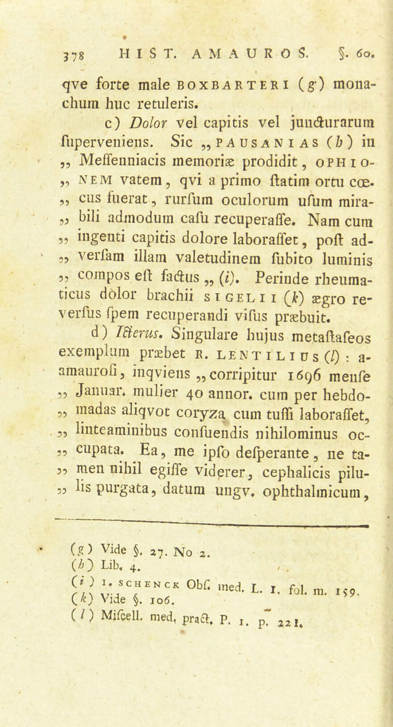 qve forte male boxbarteri (g-) mona- chum huc retuleris. , c) Dolor vel capitis vel juiiciurarura fuperveiiiens. Sic „ p A u s a N i a s (/j ) iii 5, Meffeiiniacis memoriae prodidit, oPHio- „ NEM vatem, qvi a primo ftatim ortu eoe- „ cus fuerat, rurfum oculorum ufum raira- „ bili admodum cafu recuperaffe. Nam cum ?? ingenti capitis dolore laboraffet, poh; ad- 5, verfam illam valetudinem fubito luminis 55 compos eft fad:us ,, (z). Perinde rheuma- ticus dolor brachii s i gel 11 (Ji) aegro rc verfus fpem recuperandi vifus praebuit. d) Werus, Singulare hujus metaftafeos exemplum priebet r. len t i l i u s (/) : a- amauroli, inqviens ,, corripitur 1696 meiife 5, Janiiar. mulier 40 annor, cum per hebdo- „ madas aliqvot coryza cum tulTi laboraffet, ,, linteaminibus coiifuendis nihilominus oc- „ cupata. Ea, me ipfo defperante, ne ta- 39 men nihil egiffe viderer, cephalicis pilu- 53 lis purgata, datum ungv, ophthalmicum. (g) Vide §. 27. No 2, (/j) Lib, 4. } I. scH EN CK ObC ined (/0 Vide §. 106. ( l) Mifcell. med, praei. P. i L- I. fol. m. p. 221. 159.
