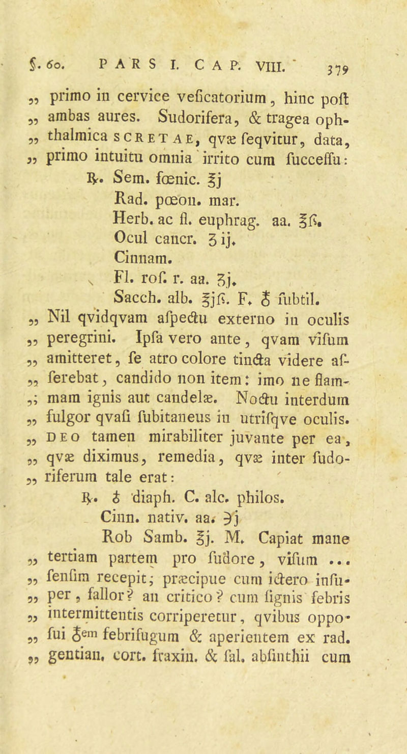 319 5, primo in cervice veficatorium, hinc poft 5, ambas aures. Sudorifera, &amp; tragea oph- „ thalmica scRET AE, qvje feqvitur, data, „ primo intuitu omnia irrito cum fucceffu: ]^. Sem. foenic. f j Rad. paeon, mar. Herb. ac fi. euphrag. aa. ffs, Ocul cancr. 5ij. Cinnam. , FI. rof. r. aa. Sacch. alb. |jfv. F. S mbtil. 5, Nil qvidqvam afpedu externo in oculis „ peregrini. Ipfa vero ante , qvam vifum „ amitteret, fe atro colore tinda videre af- 5, ferebat, candido non item: imo neflam- mara ignis aut candelae. Nodu interdum „ fulgor qvafi fubitaneus in utrifqve oculis. 5, D E o tamen mirabiliter juvante per ea, „ qv£e diximus, remedia, qvse inter fudo- 5, riferura tale erat: IV» i 'diaph. C. alc. philos. Cinn. nativ, aaf 5j Rob Samb. M. Capiat mane „ tertiam partem pro fudore, vifum ... „ fenfim recepit; praecipue cum idero infu- 5, per, fallor? an critico? cum fignis febris 5, intermittentis corriperetur, qvibus oppo- „ fui 3®* febrifugum &amp; aperientem ex rad. 9, gentiaii, cort. fraxin. &amp; fal. abfinthii cum