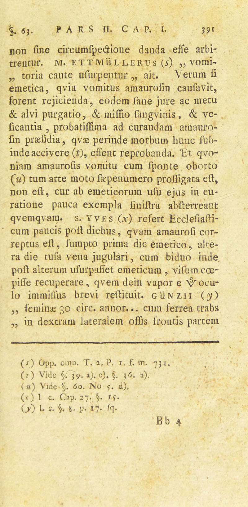 non fine circumfpedioiie danda effe arbi- trentur. M. I T T M ll L L E R U S (y) „ VOmi- „ toria caute iifurpentur „ ait. Verum li emetica, qvia vomitus amaurofiii caufavit, forent rejicienda, eodem fane jure ac metu &amp; alvi purgatio, &amp; niiflio fangvinis , &amp; ve- ficantia , probatifliina ad curandam amauro- fm prtefidia, qvae perinde morbum hunc fub- iude accivere (t), efient reprobanda. 'Et qvo- niam amaurofis vomitu cum fponte oborto (ju) tum arte moto fa^penumero profligata efl, non eft, cur ab emeticorum ufu ejus in cu- ratione pauca exempla finiftra abfterreant qvemqvara. s. yves C:^) refert Ecclefiafti- cum paucis pofi: diebus, qvam amaurofi cor- reptus eft, fiimpto prima die emetico, alte- ra die tufa vena jugulari, cum biduo inde pofi; alterum ufurpaffet emeticum , vifumcoe- pilfe recuperare, qvem dein vapor e ''^ocu- lo immilius brevi refiituit. gIinzii (y) 3, femiiite 30 circ. annor... cum ferrea trabs „ in dextram lateralem olfis frontis partem (f ) Opp. oinn, T. a. P. i. f. m. 731. (r) Vide §09. a), c), §, 36. a). (u) Vide 60. No d), (v) l c. Cap. 27. §. I?. (y) 1. C. §, ii. p. 17. Tq.