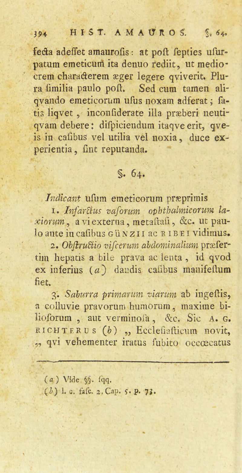 i feda adeffet amaurofis; at poft fepties ufur- patum emeticuifl ita denuo rediit, ut medio- crem charaderem seger legere qviverit. Plu- ra limilia paulo poft* Sed cum tamen ali- qvaiido emeticorum ufus noxam adferat; fa- tis liqvet , inconfiderate illa prseberi neuti- qvam debere: difpicieiidum itaqveerit, qve- is in cafibus vel utilia vel noxia, duce ex- perientia, fint reputanda. §. 64. Indicant ufum emeticorum prsprimis 1. InfarBus vaforum ophthalmicorum la- xiorum^ a vi externa, metaftafi, &amp;c. ut pau- lo ante iucaftbus GiiNzliacaiBEl vidimus. 2. ObflruBio vifcerum abdominalium prcefer- tim hepatis a bile prava ac lenta, id qvod ex inferius (^3 dandis calibus manifeftum fiet. 3. Saburra primarum viarum ab ingeftis, a colluvie pravorum humorum, maxime bi- lioforum , aut verminola, &amp;c. Sic A. g. Pv I c H T E R u s (b) „ Ecclefiafticum novit, 5, qvi vehementer iratus fubito occoecatus (fl ) \^ide §§. fqq. (b) 1. c. tafc. z.Ciip* S' P* 7i»