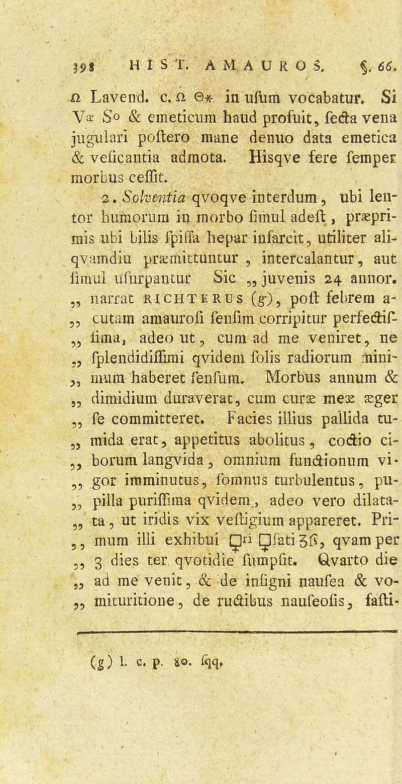 a Lavend. c. a ©•«■ in ufum vocabatur» Si So Sc emeticum haud profuit, feda vena jugulari poftero mane deiiuo data emetica &amp; velicaiitia admota. Hisqve fere femper morbus ceffit. 2. Solventia qvoqve interdum, ubi len- tor humorum in morbo fimiil adeft , prajpri- mis ubi bilis fpilfa hepar infarcit, utiliter ali- qvamdiu prztmittuntur , intercalantur, aut limul ufiirpantur Sic „ juvenis 24 annor. ,, narrat richterus (g-), polf febrem a- ,, cutam amauroli fenfim corripitur perfedif- „ lima, adeo ut, cum ad me veniret, ne „ rplendidiflimi qvidem folis radiorum mini- „ inum haberet renfum. Morbus annum &amp; 5, dimidium duraverat, cura euros mex sger „ fe committeret. Facies illius pallida tu- ,, mida erat, appetitus abolitus, codio ci- ,, borum langvida, omnium fundionum vi- ,, gor imminutus, fomiius turbulentus, pu- ,, pilla purifiima qvidem., adeo vero dilata- „ ta , ut iridis vix veftigium appareret. Pri- 5, mum illi exhibui {Jri Qfati gfs, qvam per 5, 3 dies ter qvotidie fumplit. Qvarto die 5, ad me venit, &amp; de inligni naufea &amp; vo- 5, mituritione, de rudibus naufeolis, falli-