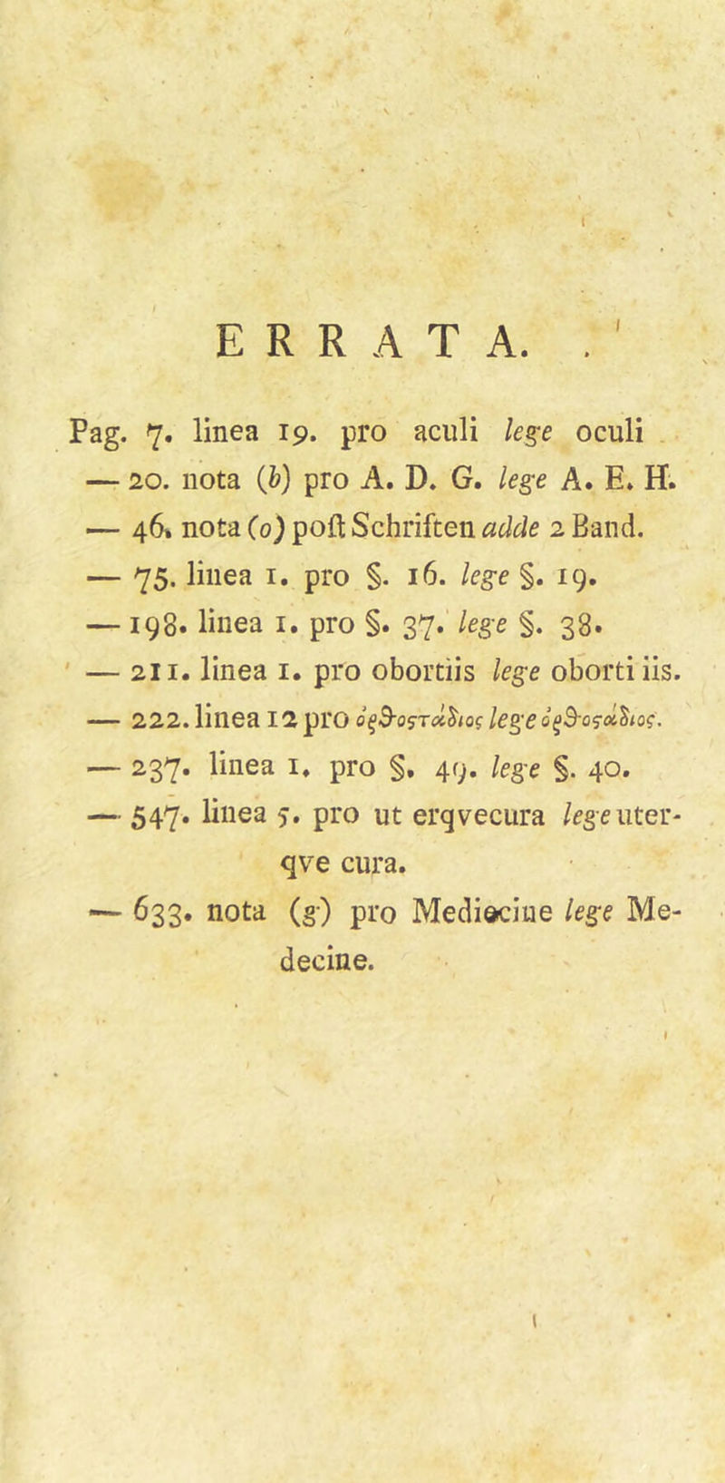 ERRATA. . N Pag. 7. linea 19. pro aciili le^e oculi . — 20. nota (Jo) pro A. D. G. lege A. E. H; — 46* nota Co) poft Schriften adde 2 Band. — 75. linea i. pro §. 16. lege §. 19. — 198. linea i. pro §. 37.’ lege §. 38. ' — 211. linea i. pro obortiis lege oborti iis. — 222. linea 12 pro o^B-o^Tcl^iog lege — 237. linea i, pro §, 49. lege §. 40. — 547. linea 5. pro ut ergvecura /^geuter- qve cura. — 633. nota (g) pro Mediociue lege Me- ■ decine. (