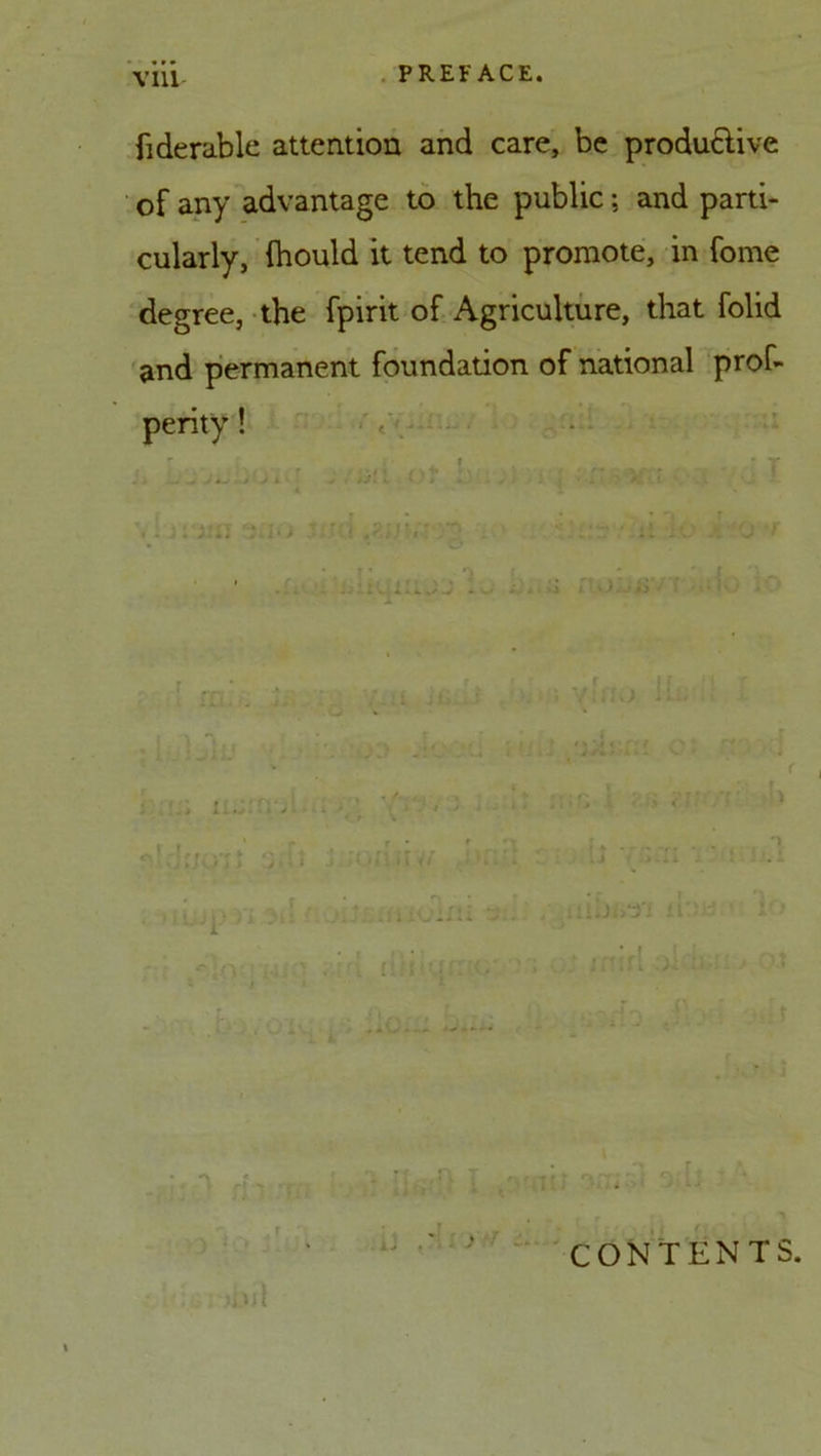 fiderable attention and care, be productive of any advantage to the public; and parti- cularly, (hould it tend to promote, in fome degree, the fpirit of Agriculture, that folid and permanent foundation of national prof- perity! vf~ T . . ■... . j . . >J- ■. > . i • ' . no •; (»1 ilV/ .1' b ill .: ; lIXll ry fr> .. :• >3 i O Jr ' T , i i. **-< \ *■ ^ - o -• CONTENTS.