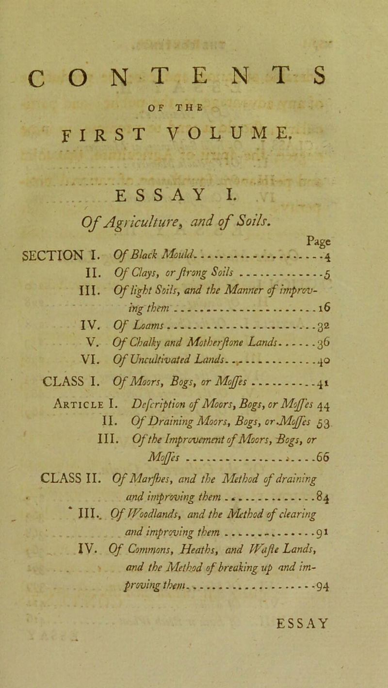 OF THE FIRST VOLUME, ESSAY I. SECTION I. II. III. IV. V. VI. CLASS I. Of Agriculture, and of Soils. Page Of Black Mould. - 4 Of Clays, or Jlrong Soils 5 Of light Soils, and the Manner of improv- ing them . — . - 16 Of Loams 32 Of Chalky and Motherjlone Lands 36 Of Uncultivated Lands. 40 Of Moors, Bogs, or Moffes Article I. Defcription of Moors, Bogs, or Moffes 44 II. Of Draining Moors, Bogs, or MoJJ'es 53 III. Of the Improvement of Moors, Bogs, or Moffes j 66 CLASS II. Of Marfhes, and the Method of draining and improving them .. 84 III. . Of Woodlands, and the Mthod of clearing and improving them 91 IV. Of Commons, Heaths, and Wafe Lands, and the Method of breaking up and im- proving them. 94